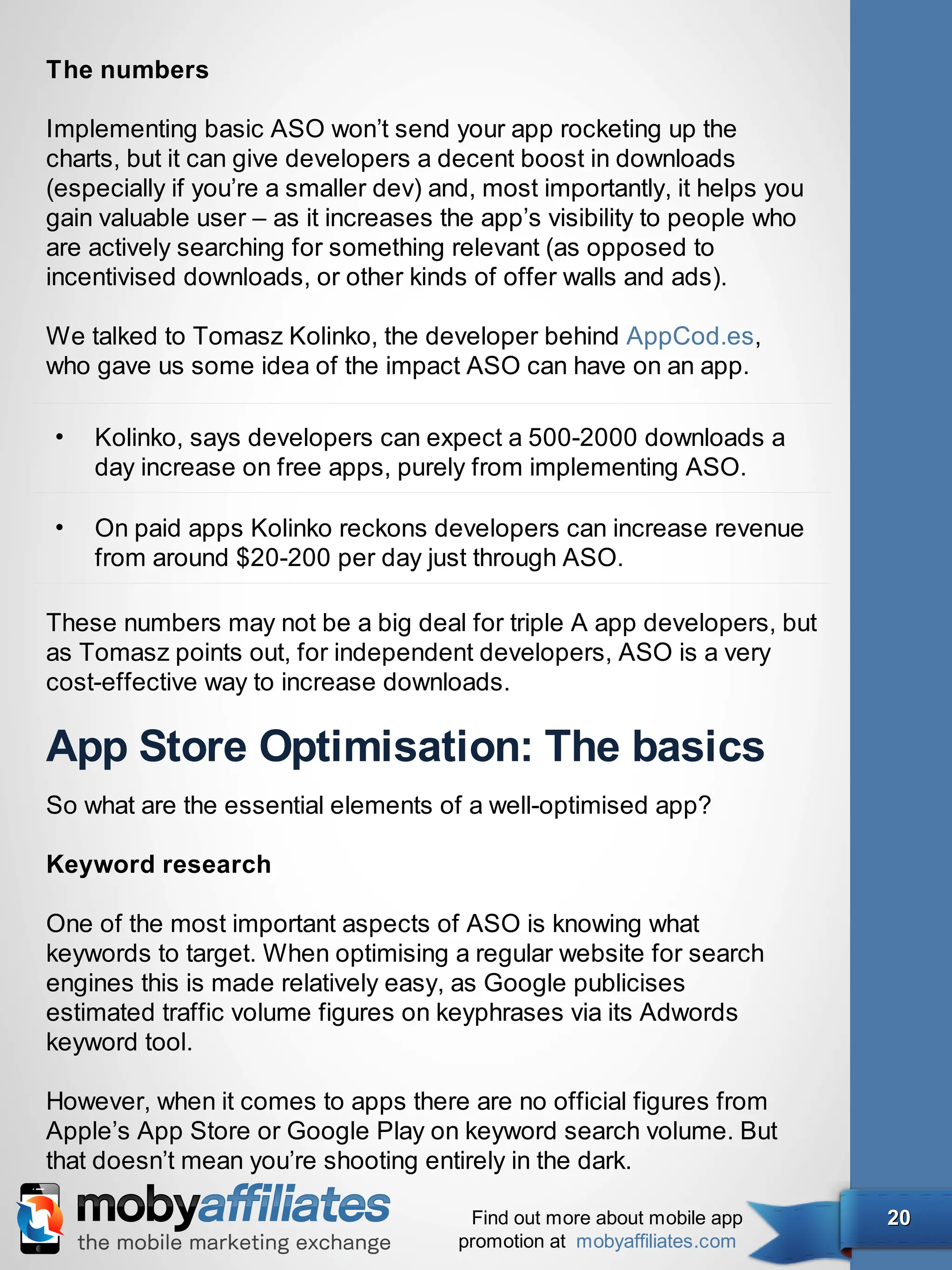 The numbers

Implementing basic ASO won’t send your app rocketing up the
charts, but it can give developers a decent boost in downloads
(especially if you’re a smaller dev) and, most importantly, it helps you
gain valuable user – as it increases the app’s visibility to people who
are actively searching for something relevant (as opposed to
incentivised downloads, or other kinds of offer walls and ads).

We talked to Tomasz Kolinko, the developer behind AppCod.es,
who gave us some idea of the impact ASO can have on an app.

•   Kolinko, says developers can expect a 500-2000 downloads a
    day increase on free apps, purely from implementing ASO.

•   On paid apps Kolinko reckons developers can increase revenue
    from around $20-200 per day just through ASO.

These numbers may not be a big deal for triple A app developers, but
as Tomasz points out, for independent developers, ASO is a very
cost-effective way to increase downloads.

App Store Optimisation: The basics
So what are the essential elements of a well-optimised app?

Keyword research

One of the most important aspects of ASO is knowing what
keywords to target. When optimising a regular website for search
engines this is made relatively easy, as Google publicises
estimated traffic volume figures on keyphrases via its Adwords
keyword tool.

However, when it comes to apps there are no official figures from
Apple’s App Store or Google Play on keyword search volume. But
that doesn’t mean you’re shooting entirely in the dark.

                                        Find out more about mobile app     20
                                       promotion at mobyaffiliates.com
 