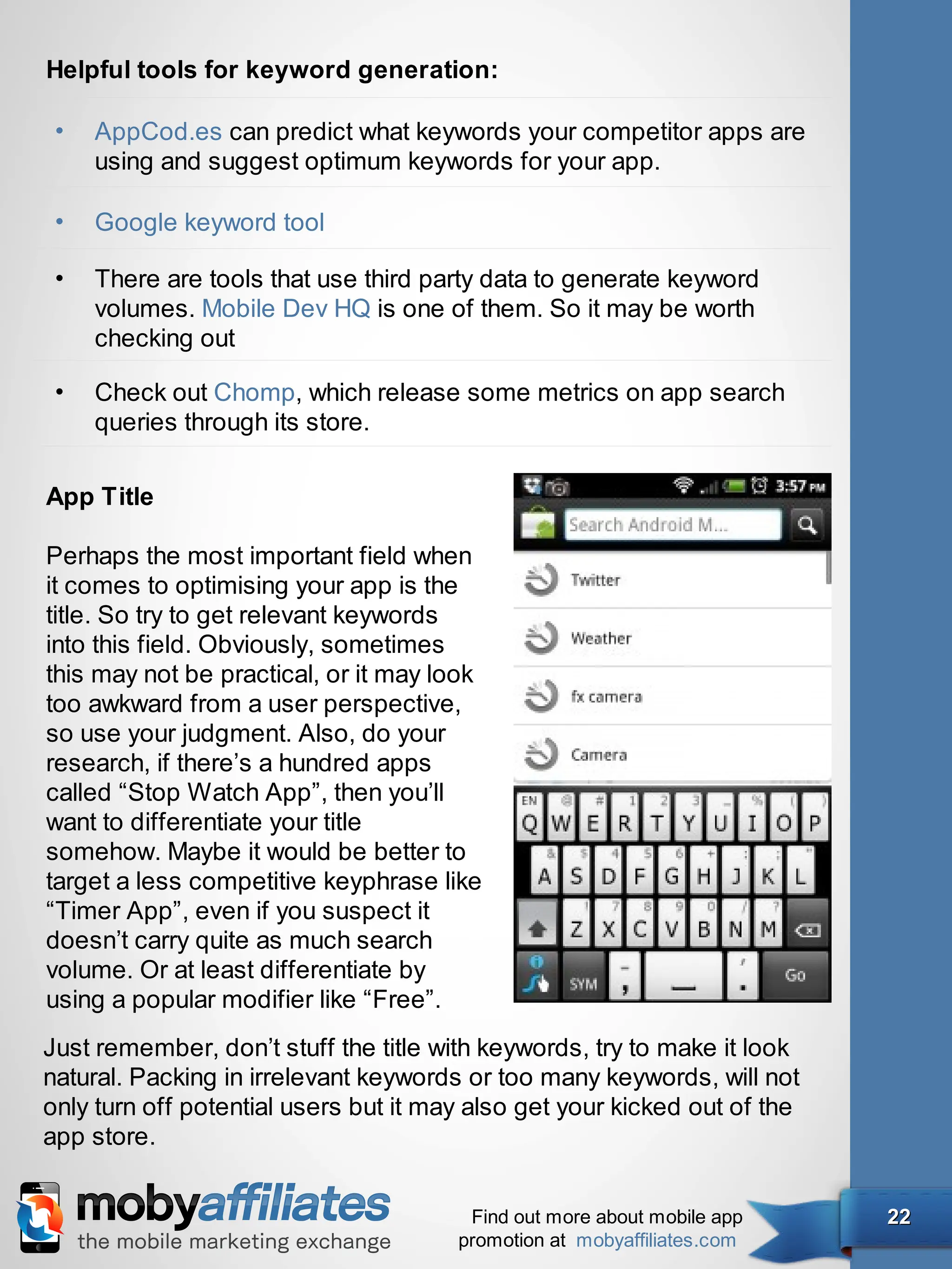 Helpful tools for keyword generation:

 •   AppCod.es can predict what keywords your competitor apps are
     using and suggest optimum keywords for your app.

 •   Google keyword tool

 •   There are tools that use third party data to generate keyword
     volumes. Mobile Dev HQ is one of them. So it may be worth
     checking out

 •   Check out Chomp, which release some metrics on app search
     queries through its store.

App Title

Perhaps the most important field when
it comes to optimising your app is the
title. So try to get relevant keywords
into this field. Obviously, sometimes
this may not be practical, or it may look
too awkward from a user perspective,
so use your judgment. Also, do your
research, if there’s a hundred apps
called “Stop Watch App”, then you’ll
want to differentiate your title
somehow. Maybe it would be better to
target a less competitive keyphrase like
“Timer App”, even if you suspect it
doesn’t carry quite as much search
volume. Or at least differentiate by
using a popular modifier like “Free”.
Just remember, don’t stuff the title with keywords, try to make it look
natural. Packing in irrelevant keywords or too many keywords, will not
only turn off potential users but it may also get your kicked out of the
app store.


                                        Find out more about mobile app     22
                                       promotion at mobyaffiliates.com
 