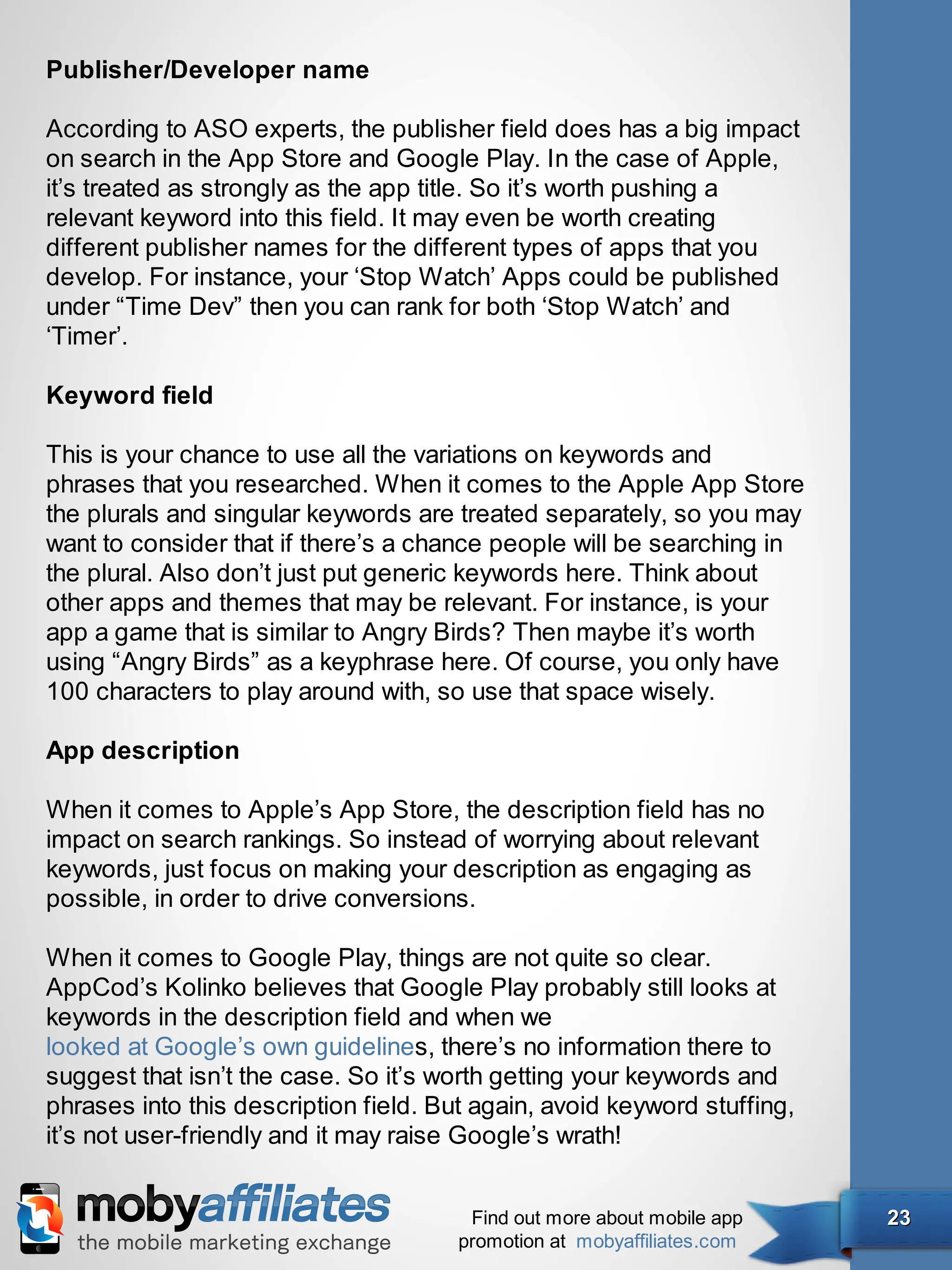 Publisher/Developer name

According to ASO experts, the publisher field does has a big impact
on search in the App Store and Google Play. In the case of Apple,
it’s treated as strongly as the app title. So it’s worth pushing a
relevant keyword into this field. It may even be worth creating
different publisher names for the different types of apps that you
develop. For instance, your ‘Stop Watch’ Apps could be published
under “Time Dev” then you can rank for both ‘Stop Watch’ and
‘Timer’.

Keyword field

This is your chance to use all the variations on keywords and
phrases that you researched. When it comes to the Apple App Store
the plurals and singular keywords are treated separately, so you may
want to consider that if there’s a chance people will be searching in
the plural. Also don’t just put generic keywords here. Think about
other apps and themes that may be relevant. For instance, is your
app a game that is similar to Angry Birds? Then maybe it’s worth
using “Angry Birds” as a keyphrase here. Of course, you only have
100 characters to play around with, so use that space wisely.

App description

When it comes to Apple’s App Store, the description field has no
impact on search rankings. So instead of worrying about relevant
keywords, just focus on making your description as engaging as
possible, in order to drive conversions.

When it comes to Google Play, things are not quite so clear.
AppCod’s Kolinko believes that Google Play probably still looks at
keywords in the description field and when we
looked at Google’s own guidelines, there’s no information there to
suggest that isn’t the case. So it’s worth getting your keywords and
phrases into this description field. But again, avoid keyword stuffing,
it’s not user-friendly and it may raise Google’s wrath!


                                        Find out more about mobile app    23
                                       promotion at mobyaffiliates.com
 
