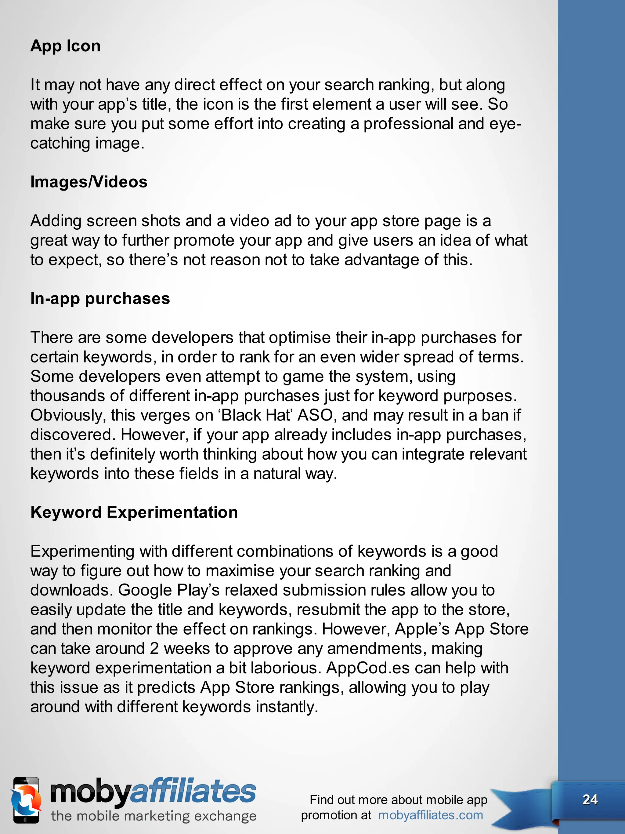 App Icon

It may not have any direct effect on your search ranking, but along
with your app’s title, the icon is the first element a user will see. So
make sure you put some effort into creating a professional and eye-
catching image.

Images/Videos

Adding screen shots and a video ad to your app store page is a
great way to further promote your app and give users an idea of what
to expect, so there’s not reason not to take advantage of this.

In-app purchases

There are some developers that optimise their in-app purchases for
certain keywords, in order to rank for an even wider spread of terms.
Some developers even attempt to game the system, using
thousands of different in-app purchases just for keyword purposes.
Obviously, this verges on ‘Black Hat’ ASO, and may result in a ban if
discovered. However, if your app already includes in-app purchases,
then it’s definitely worth thinking about how you can integrate relevant
keywords into these fields in a natural way.

Keyword Experimentation

Experimenting with different combinations of keywords is a good
way to figure out how to maximise your search ranking and
downloads. Google Play’s relaxed submission rules allow you to
easily update the title and keywords, resubmit the app to the store,
and then monitor the effect on rankings. However, Apple’s App Store
can take around 2 weeks to approve any amendments, making
keyword experimentation a bit laborious. AppCod.es can help with
this issue as it predicts App Store rankings, allowing you to play
around with different keywords instantly.




                                        Find out more about mobile app     24
                                       promotion at mobyaffiliates.com
 