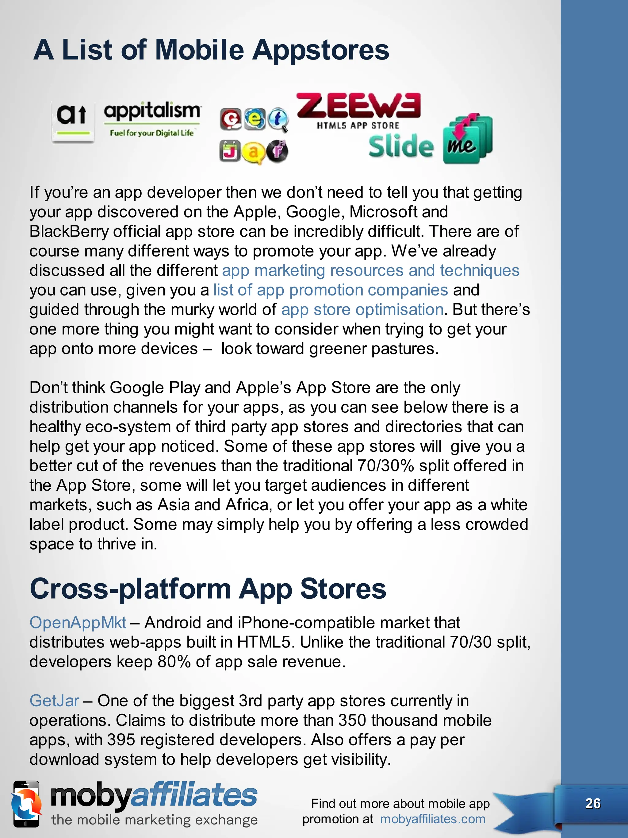 A List of Mobile Appstores



If you’re an app developer then we don’t need to tell you that getting
your app discovered on the Apple, Google, Microsoft and
BlackBerry official app store can be incredibly difficult. There are of
course many different ways to promote your app. We’ve already
discussed all the different app marketing resources and techniques
you can use, given you a list of app promotion companies and
guided through the murky world of app store optimisation. But there’s
one more thing you might want to consider when trying to get your
app onto more devices –  look toward greener pastures.

Don’t think Google Play and Apple’s App Store are the only
distribution channels for your apps, as you can see below there is a
healthy eco-system of third party app stores and directories that can
help get your app noticed. Some of these app stores will  give you a
better cut of the revenues than the traditional 70/30% split offered in
the App Store, some will let you target audiences in different
markets, such as Asia and Africa, or let you offer your app as a white
label product. Some may simply help you by offering a less crowded
space to thrive in.

Cross-platform App Stores
OpenAppMkt – Android and iPhone-compatible market that
distributes web-apps built in HTML5. Unlike the traditional 70/30 split,
developers keep 80% of app sale revenue.

GetJar – One of the biggest 3rd party app stores currently in
operations. Claims to distribute more than 350 thousand mobile
apps, with 395 registered developers. Also offers a pay per
download system to help developers get visibility.

                                        Find out more about mobile app     26
                                       promotion at mobyaffiliates.com
 