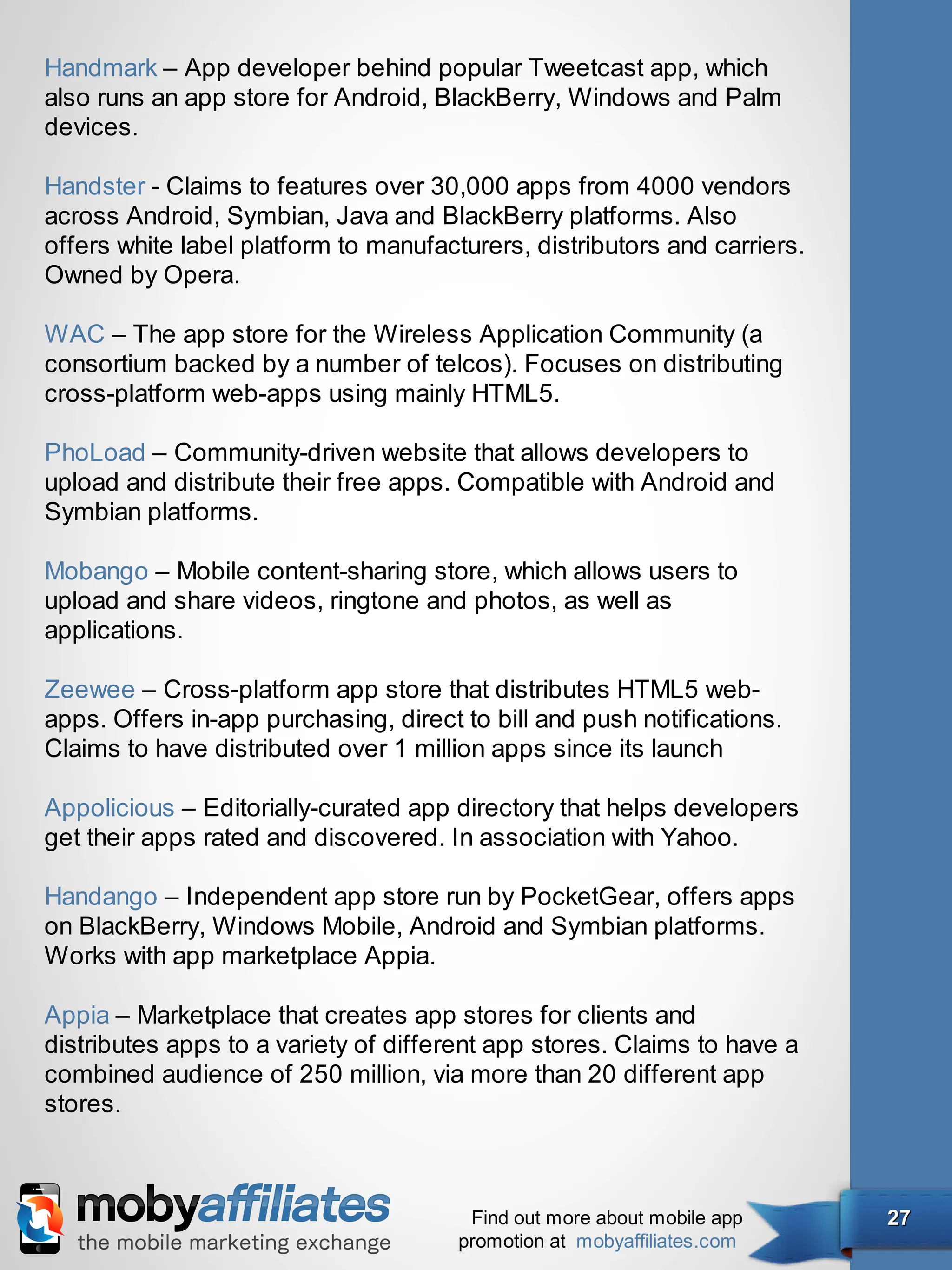 Handmark – App developer behind popular Tweetcast app, which
also runs an app store for Android, BlackBerry, Windows and Palm
devices.

Handster - Claims to features over 30,000 apps from 4000 vendors
across Android, Symbian, Java and BlackBerry platforms. Also
offers white label platform to manufacturers, distributors and carriers.
Owned by Opera.

WAC – The app store for the Wireless Application Community (a
consortium backed by a number of telcos). Focuses on distributing
cross-platform web-apps using mainly HTML5.

PhoLoad – Community-driven website that allows developers to
upload and distribute their free apps. Compatible with Android and
Symbian platforms.

Mobango – Mobile content-sharing store, which allows users to
upload and share videos, ringtone and photos, as well as
applications.

Zeewee – Cross-platform app store that distributes HTML5 web-
apps. Offers in-app purchasing, direct to bill and push notifications.
Claims to have distributed over 1 million apps since its launch

Appolicious – Editorially-curated app directory that helps developers
get their apps rated and discovered. In association with Yahoo.

Handango – Independent app store run by PocketGear, offers apps
on BlackBerry, Windows Mobile, Android and Symbian platforms.
Works with app marketplace Appia.

Appia – Marketplace that creates app stores for clients and
distributes apps to a variety of different app stores. Claims to have a
combined audience of 250 million, via more than 20 different app
stores.



                                        Find out more about mobile app     27
                                       promotion at mobyaffiliates.com
 