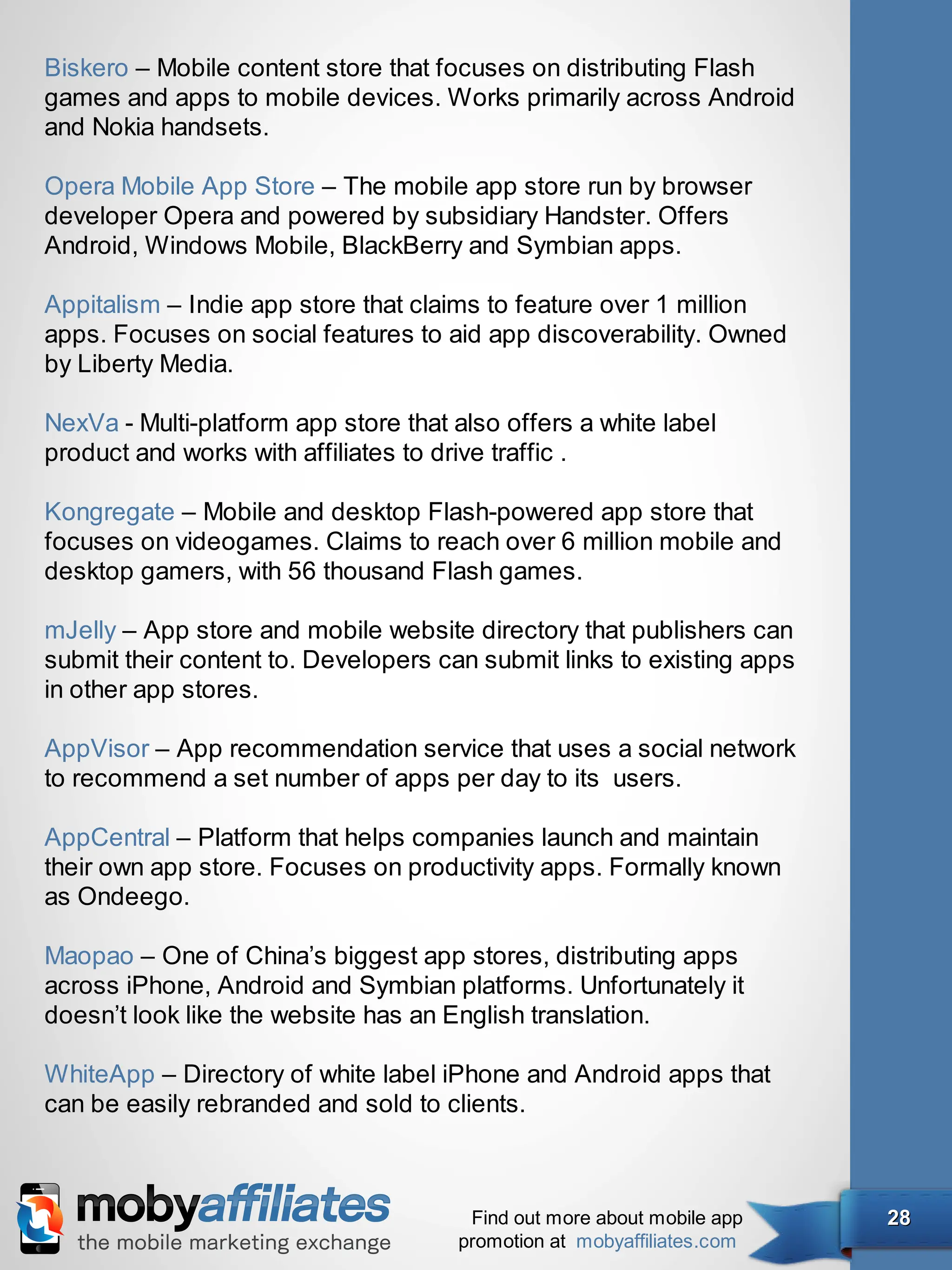 Biskero – Mobile content store that focuses on distributing Flash
games and apps to mobile devices. Works primarily across Android
and Nokia handsets.

Opera Mobile App Store – The mobile app store run by browser
developer Opera and powered by subsidiary Handster. Offers
Android, Windows Mobile, BlackBerry and Symbian apps.

Appitalism – Indie app store that claims to feature over 1 million
apps. Focuses on social features to aid app discoverability. Owned
by Liberty Media.

NexVa - Multi-platform app store that also offers a white label
product and works with affiliates to drive traffic .

Kongregate – Mobile and desktop Flash-powered app store that
focuses on videogames. Claims to reach over 6 million mobile and
desktop gamers, with 56 thousand Flash games.

mJelly – App store and mobile website directory that publishers can
submit their content to. Developers can submit links to existing apps
in other app stores.

AppVisor – App recommendation service that uses a social network
to recommend a set number of apps per day to its  users.

AppCentral – Platform that helps companies launch and maintain
their own app store. Focuses on productivity apps. Formally known
as Ondeego.

Maopao – One of China’s biggest app stores, distributing apps
across iPhone, Android and Symbian platforms. Unfortunately it
doesn’t look like the website has an English translation.

WhiteApp – Directory of white label iPhone and Android apps that
can be easily rebranded and sold to clients.



                                       Find out more about mobile app   28
                                      promotion at mobyaffiliates.com
 