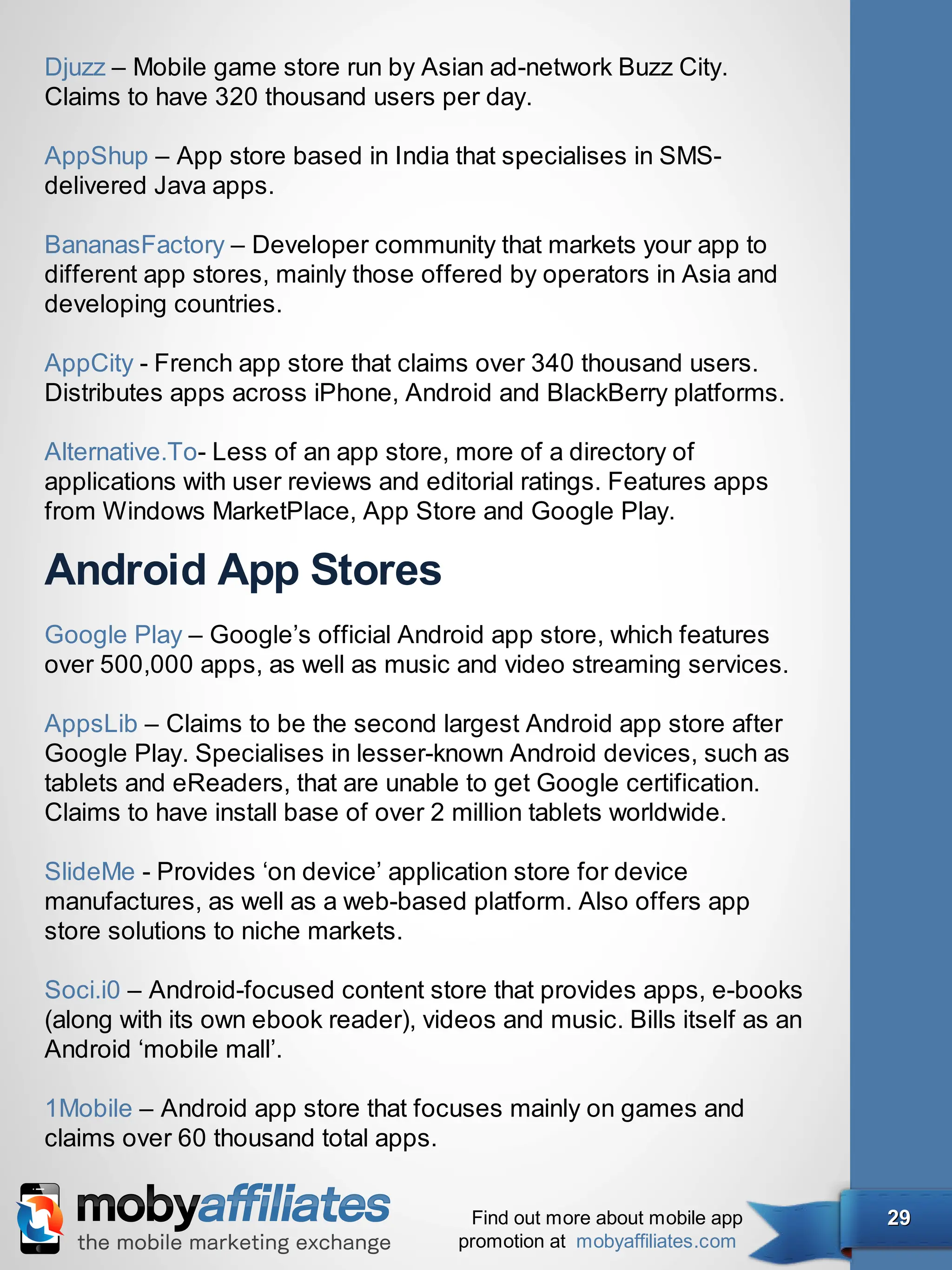 Djuzz – Mobile game store run by Asian ad-network Buzz City.
Claims to have 320 thousand users per day.

AppShup – App store based in India that specialises in SMS-
delivered Java apps.

BananasFactory – Developer community that markets your app to
different app stores, mainly those offered by operators in Asia and
developing countries.

AppCity - French app store that claims over 340 thousand users.
Distributes apps across iPhone, Android and BlackBerry platforms.

Alternative.To- Less of an app store, more of a directory of
applications with user reviews and editorial ratings. Features apps
from Windows MarketPlace, App Store and Google Play.

Android App Stores
Google Play – Google’s official Android app store, which features
over 500,000 apps, as well as music and video streaming services.

AppsLib – Claims to be the second largest Android app store after
Google Play. Specialises in lesser-known Android devices, such as
tablets and eReaders, that are unable to get Google certification.
Claims to have install base of over 2 million tablets worldwide.

SlideMe - Provides ‘on device’ application store for device
manufactures, as well as a web-based platform. Also offers app
store solutions to niche markets.

Soci.i0 – Android-focused content store that provides apps, e-books
(along with its own ebook reader), videos and music. Bills itself as an
Android ‘mobile mall’.

1Mobile – Android app store that focuses mainly on games and
claims over 60 thousand total apps.


                                       Find out more about mobile app     29
                                      promotion at mobyaffiliates.com
 
