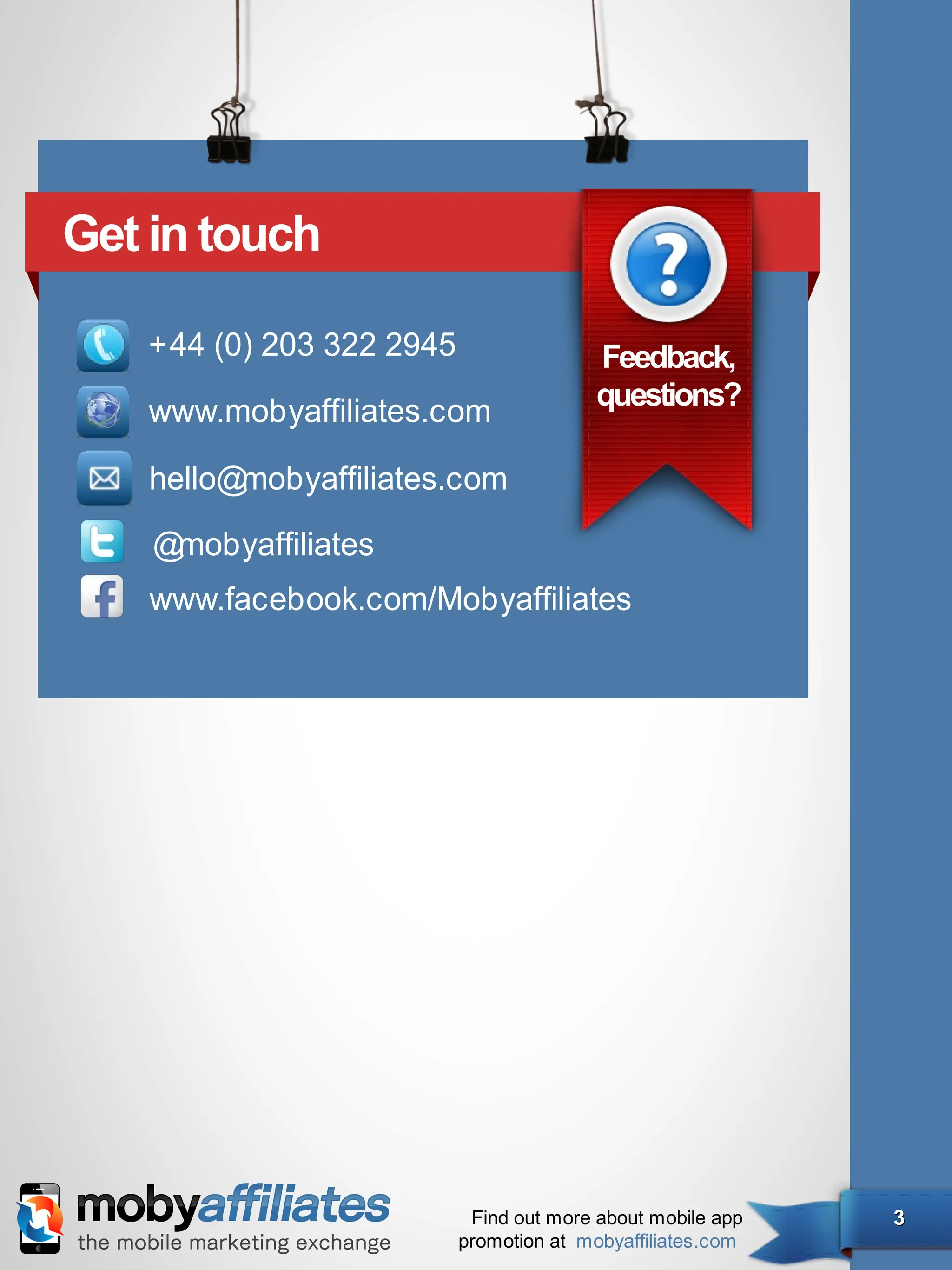 Get in touch

   +44 (0) 203 322 2945               Feedback,
                                      questions?
   www.mobyafﬁliates.com

    hello@mobyafﬁliates.com

    @mobyafﬁliates
    www.facebook.com/Mobyafﬁliates




                        Find out more about mobile app   3
                       promotion at mobyaffiliates.com
 