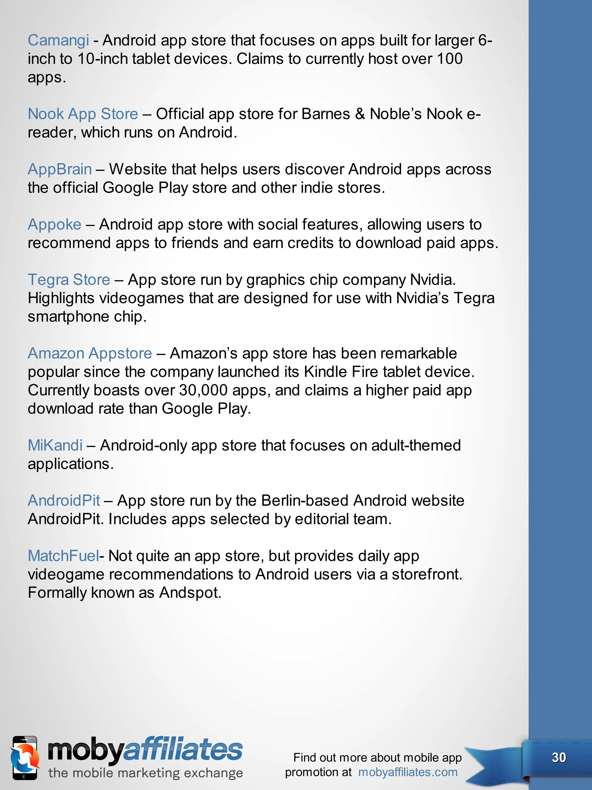Camangi - Android app store that focuses on apps built for larger 6-
inch to 10-inch tablet devices. Claims to currently host over 100
apps.

Nook App Store – Official app store for Barnes & Noble’s Nook e-
reader, which runs on Android.

AppBrain – Website that helps users discover Android apps across
the official Google Play store and other indie stores.

Appoke – Android app store with social features, allowing users to
recommend apps to friends and earn credits to download paid apps.

Tegra Store – App store run by graphics chip company Nvidia.
Highlights videogames that are designed for use with Nvidia’s Tegra
smartphone chip.

Amazon Appstore – Amazon’s app store has been remarkable
popular since the company launched its Kindle Fire tablet device.
Currently boasts over 30,000 apps, and claims a higher paid app
download rate than Google Play.

MiKandi – Android-only app store that focuses on adult-themed
applications.

AndroidPit – App store run by the Berlin-based Android website
AndroidPit. Includes apps selected by editorial team.

MatchFuel- Not quite an app store, but provides daily app
videogame recommendations to Android users via a storefront.
Formally known as Andspot.




                                      Find out more about mobile app   30
                                     promotion at mobyaffiliates.com
 
