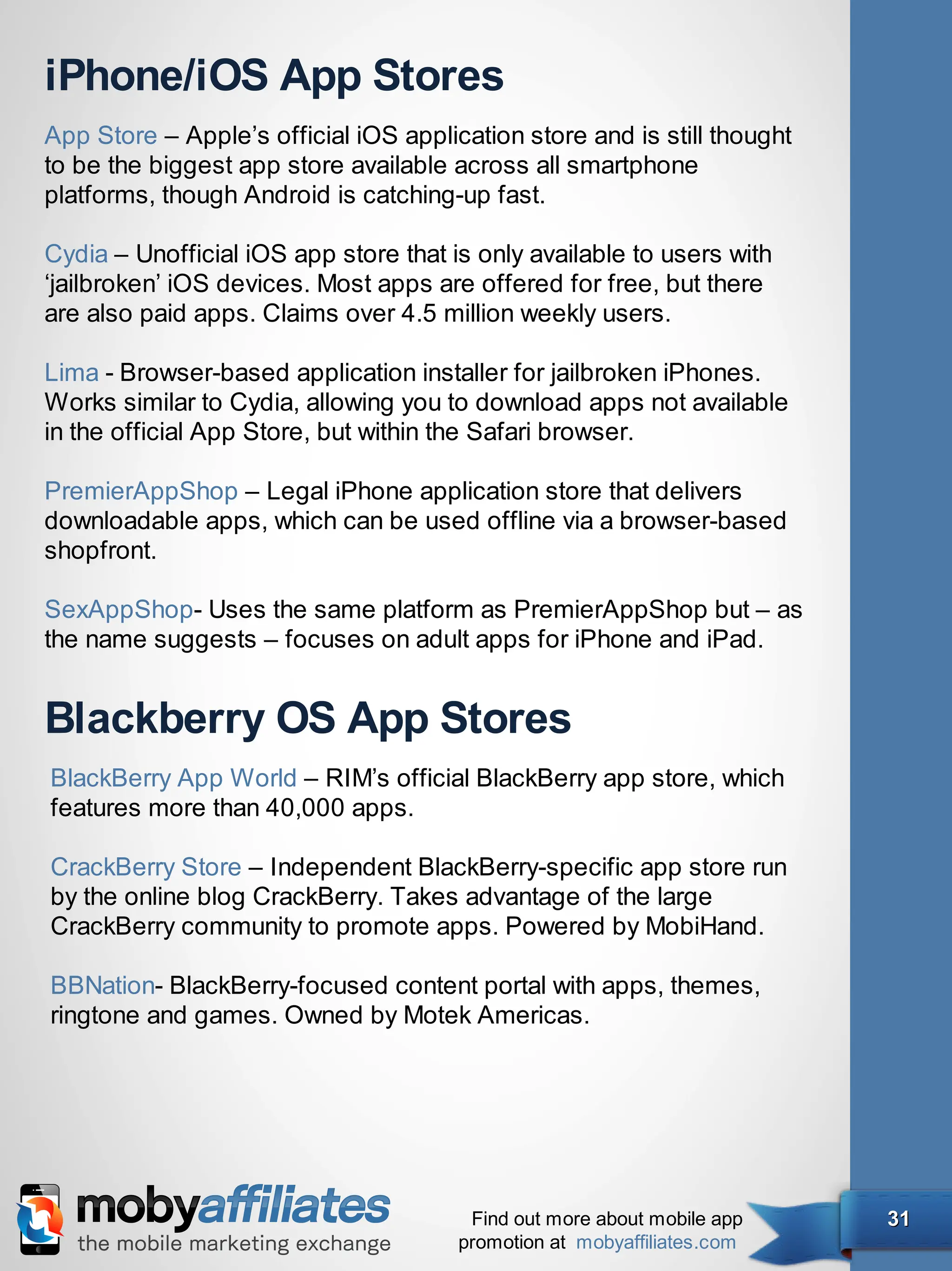 iPhone/iOS App Stores
App Store – Apple’s official iOS application store and is still thought
to be the biggest app store available across all smartphone
platforms, though Android is catching-up fast.

Cydia – Unofficial iOS app store that is only available to users with
‘jailbroken’ iOS devices. Most apps are offered for free, but there
are also paid apps. Claims over 4.5 million weekly users.

Lima - Browser-based application installer for jailbroken iPhones.
Works similar to Cydia, allowing you to download apps not available
in the official App Store, but within the Safari browser.

PremierAppShop – Legal iPhone application store that delivers
downloadable apps, which can be used offline via a browser-based
shopfront.

SexAppShop- Uses the same platform as PremierAppShop but – as
the name suggests – focuses on adult apps for iPhone and iPad.


Blackberry OS App Stores
BlackBerry App World – RIM’s official BlackBerry app store, which
features more than 40,000 apps.

CrackBerry Store – Independent BlackBerry-specific app store run
by the online blog CrackBerry. Takes advantage of the large
CrackBerry community to promote apps. Powered by MobiHand.

BBNation- BlackBerry-focused content portal with apps, themes,
ringtone and games. Owned by Motek Americas.




                                        Find out more about mobile app    31
                                       promotion at mobyaffiliates.com
 