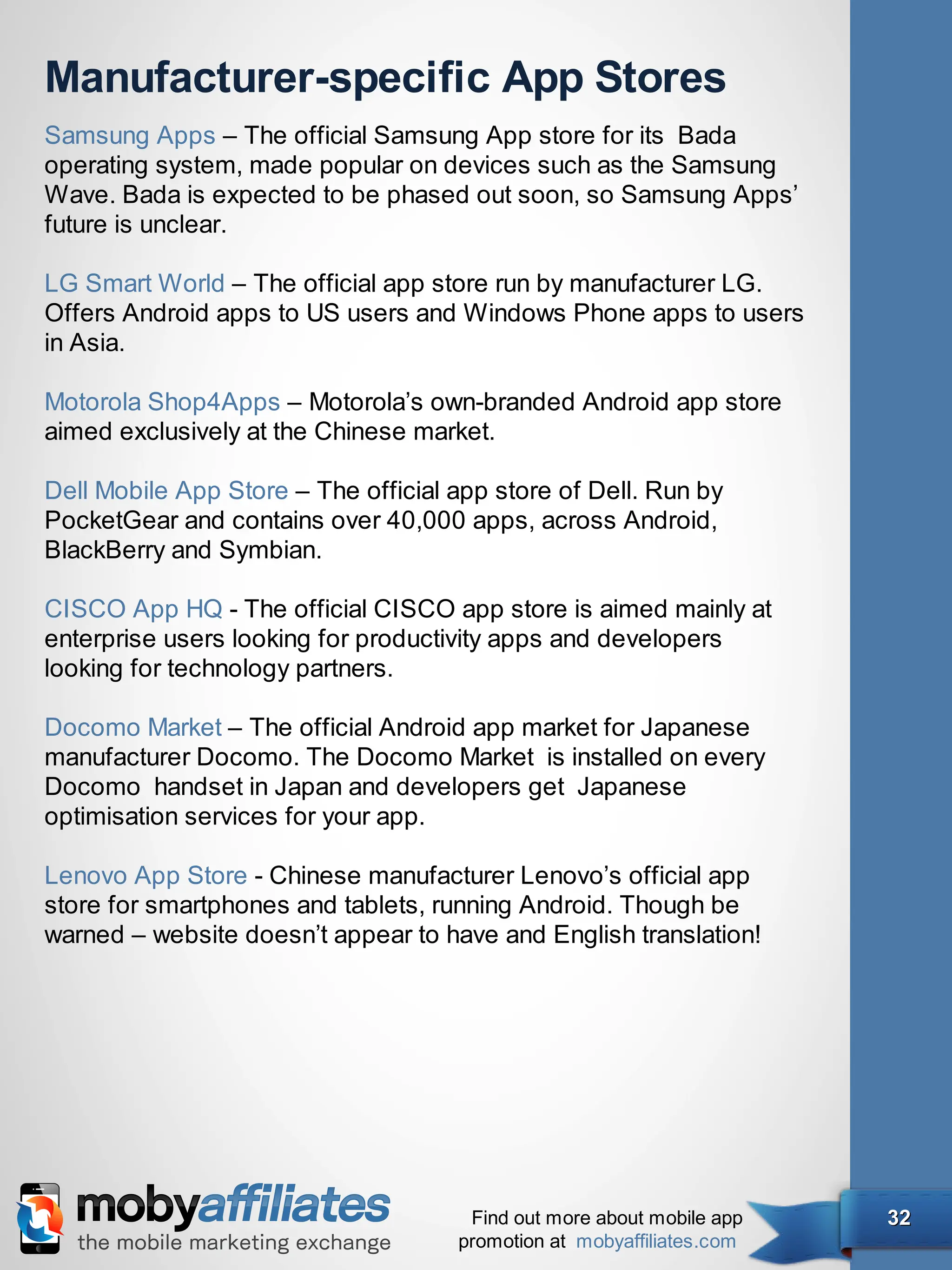Manufacturer-specific App Stores
Samsung Apps – The official Samsung App store for its  Bada
operating system, made popular on devices such as the Samsung
Wave. Bada is expected to be phased out soon, so Samsung Apps’
future is unclear.

LG Smart World – The official app store run by manufacturer LG.
Offers Android apps to US users and Windows Phone apps to users
in Asia.

Motorola Shop4Apps – Motorola’s own-branded Android app store
aimed exclusively at the Chinese market.

Dell Mobile App Store – The official app store of Dell. Run by
PocketGear and contains over 40,000 apps, across Android,
BlackBerry and Symbian.

CISCO App HQ - The official CISCO app store is aimed mainly at
enterprise users looking for productivity apps and developers
looking for technology partners.

Docomo Market – The official Android app market for Japanese
manufacturer Docomo. The Docomo Market  is installed on every
Docomo  handset in Japan and developers get  Japanese
optimisation services for your app.

Lenovo App Store - Chinese manufacturer Lenovo’s official app
store for smartphones and tablets, running Android. Though be
warned – website doesn’t appear to have and English translation!




                                      Find out more about mobile app   32
                                     promotion at mobyaffiliates.com
 