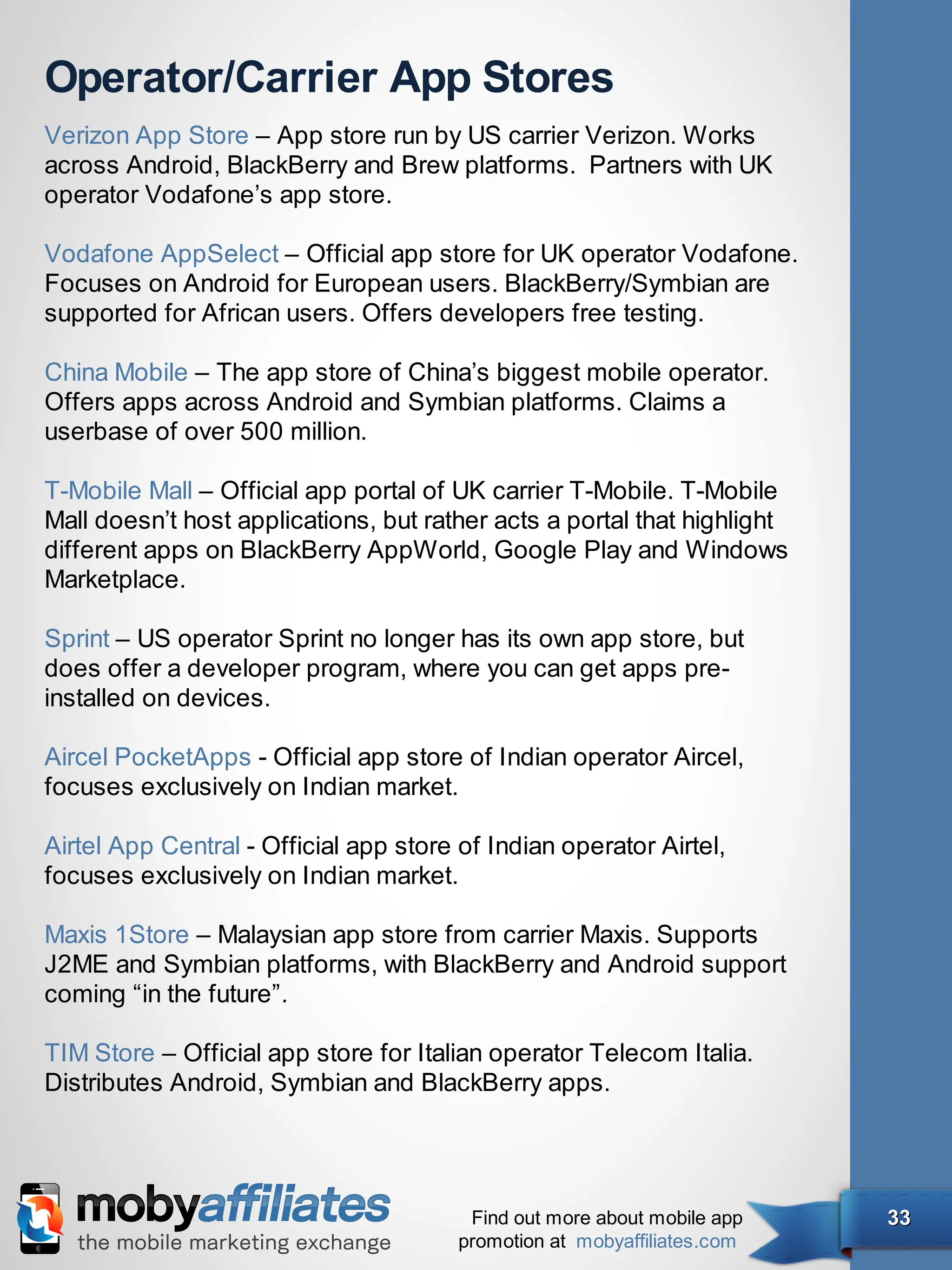 Operator/Carrier App Stores
Verizon App Store – App store run by US carrier Verizon. Works
across Android, BlackBerry and Brew platforms.  Partners with UK
operator Vodafone’s app store.

Vodafone AppSelect – Official app store for UK operator Vodafone.
Focuses on Android for European users. BlackBerry/Symbian are
supported for African users. Offers developers free testing.

China Mobile – The app store of China’s biggest mobile operator.
Offers apps across Android and Symbian platforms. Claims a
userbase of over 500 million.

T-Mobile Mall – Official app portal of UK carrier T-Mobile. T-Mobile
Mall doesn’t host applications, but rather acts a portal that highlight
different apps on BlackBerry AppWorld, Google Play and Windows
Marketplace.

Sprint – US operator Sprint no longer has its own app store, but
does offer a developer program, where you can get apps pre-
installed on devices.

Aircel PocketApps - Official app store of Indian operator Aircel,
focuses exclusively on Indian market.

Airtel App Central - Official app store of Indian operator Airtel,
focuses exclusively on Indian market.

Maxis 1Store – Malaysian app store from carrier Maxis. Supports
J2ME and Symbian platforms, with BlackBerry and Android support
coming “in the future”.

TIM Store – Official app store for Italian operator Telecom Italia.
Distributes Android, Symbian and BlackBerry apps.




                                         Find out more about mobile app   33
                                        promotion at mobyaffiliates.com
 