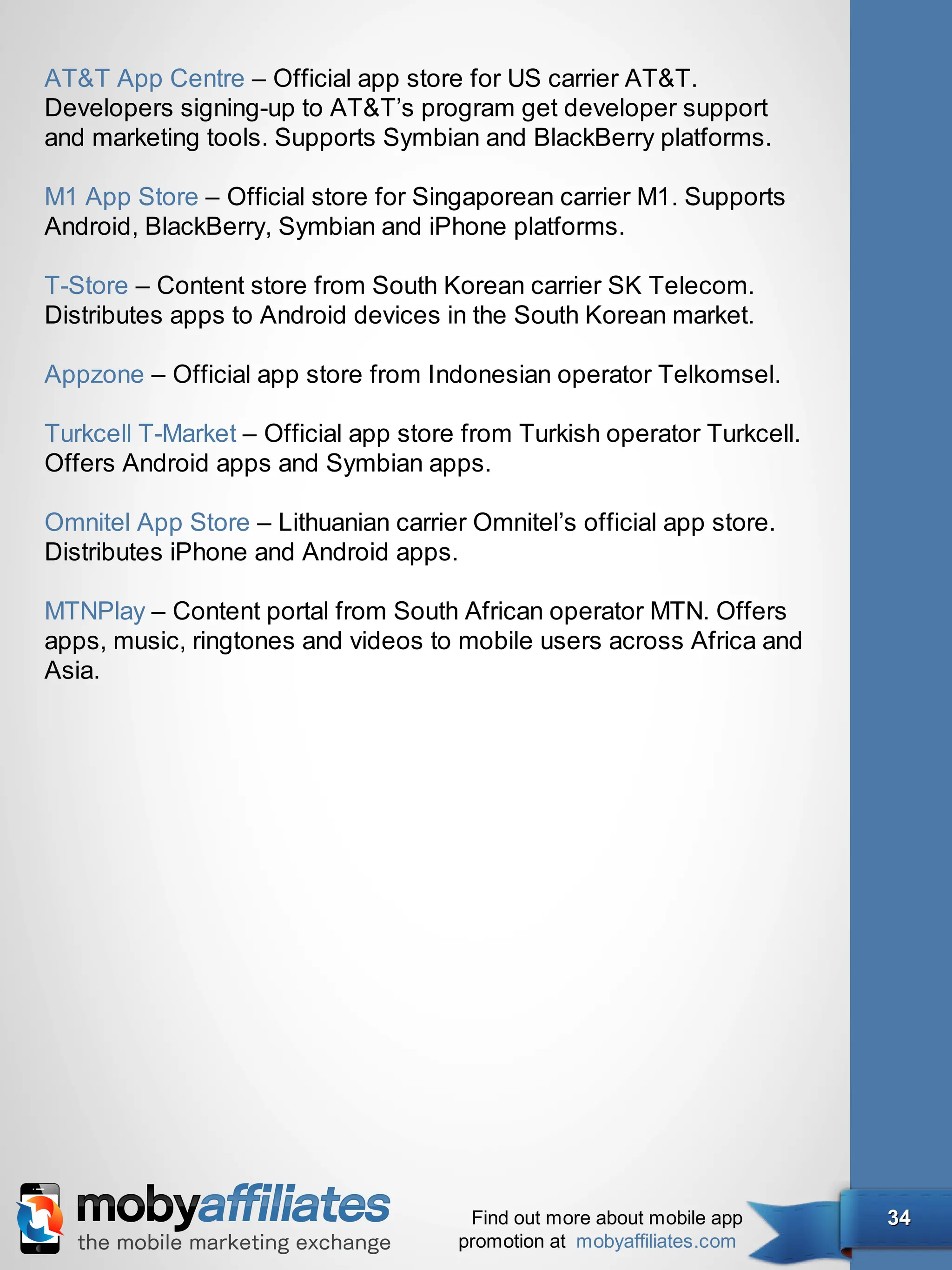 AT&T App Centre – Official app store for US carrier AT&T.
Developers signing-up to AT&T’s program get developer support
and marketing tools. Supports Symbian and BlackBerry platforms.

M1 App Store – Official store for Singaporean carrier M1. Supports
Android, BlackBerry, Symbian and iPhone platforms.

T-Store – Content store from South Korean carrier SK Telecom.
Distributes apps to Android devices in the South Korean market.

Appzone – Official app store from Indonesian operator Telkomsel.

Turkcell T-Market – Official app store from Turkish operator Turkcell.
Offers Android apps and Symbian apps.

Omnitel App Store – Lithuanian carrier Omnitel’s official app store.
Distributes iPhone and Android apps.

MTNPlay – Content portal from South African operator MTN. Offers
apps, music, ringtones and videos to mobile users across Africa and
Asia.




                                       Find out more about mobile app    34
                                      promotion at mobyaffiliates.com
 