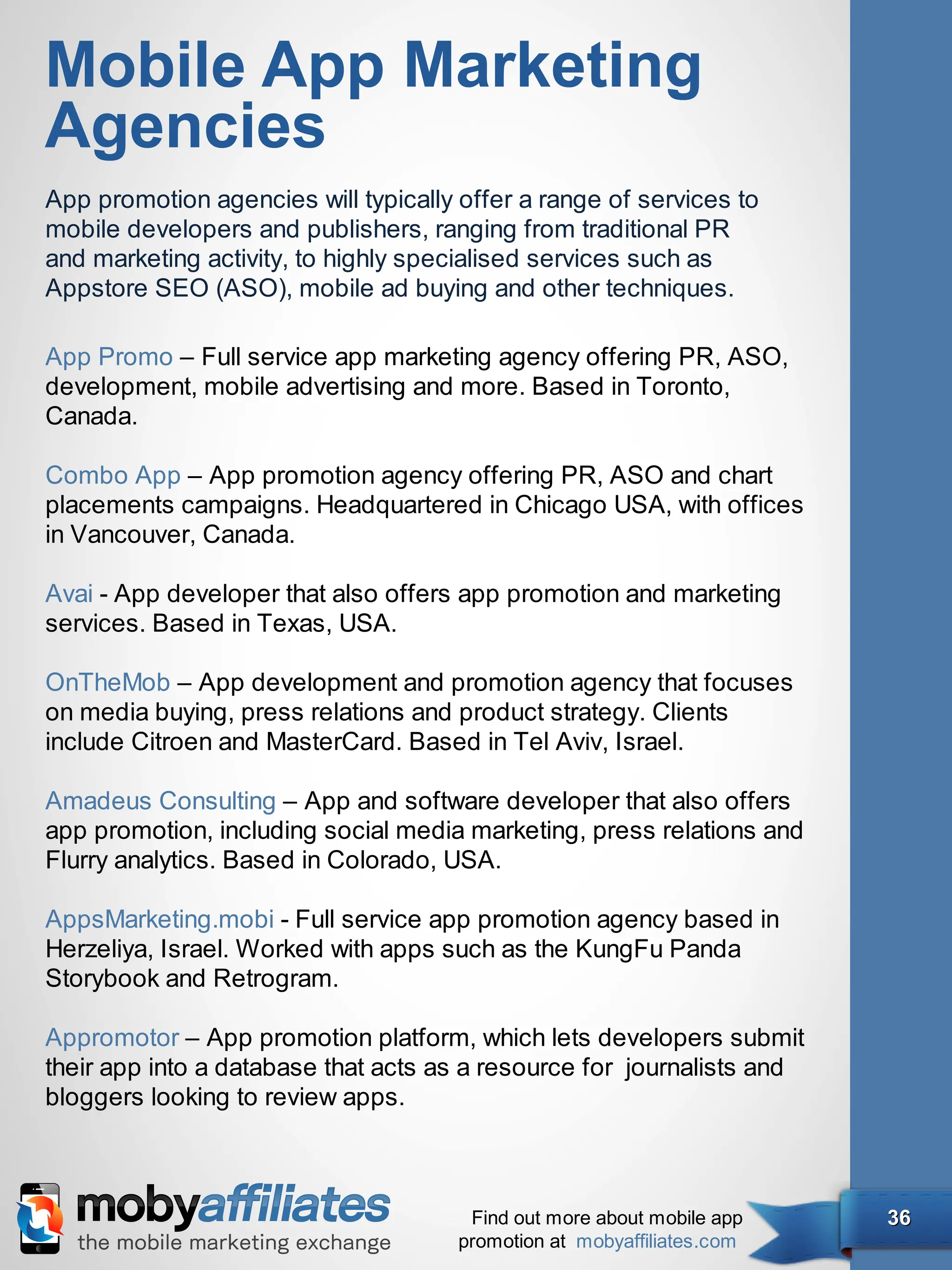 Mobile App Marketing
Agencies
App promotion agencies will typically offer a range of services to
mobile developers and publishers, ranging from traditional PR
and marketing activity, to highly specialised services such as
Appstore SEO (ASO), mobile ad buying and other techniques.

App Promo – Full service app marketing agency offering PR, ASO,
development, mobile advertising and more. Based in Toronto,
Canada.

Combo App – App promotion agency offering PR, ASO and chart
placements campaigns. Headquartered in Chicago USA, with offices
in Vancouver, Canada.

Avai - App developer that also offers app promotion and marketing
services. Based in Texas, USA.

OnTheMob – App development and promotion agency that focuses
on media buying, press relations and product strategy. Clients
include Citroen and MasterCard. Based in Tel Aviv, Israel.

Amadeus Consulting – App and software developer that also offers
app promotion, including social media marketing, press relations and
Flurry analytics. Based in Colorado, USA.

AppsMarketing.mobi - Full service app promotion agency based in
Herzeliya, Israel. Worked with apps such as the KungFu Panda
Storybook and Retrogram.

Appromotor – App promotion platform, which lets developers submit
their app into a database that acts as a resource for  journalists and
bloggers looking to review apps.



                                       Find out more about mobile app    36
                                      promotion at mobyaffiliates.com
 
