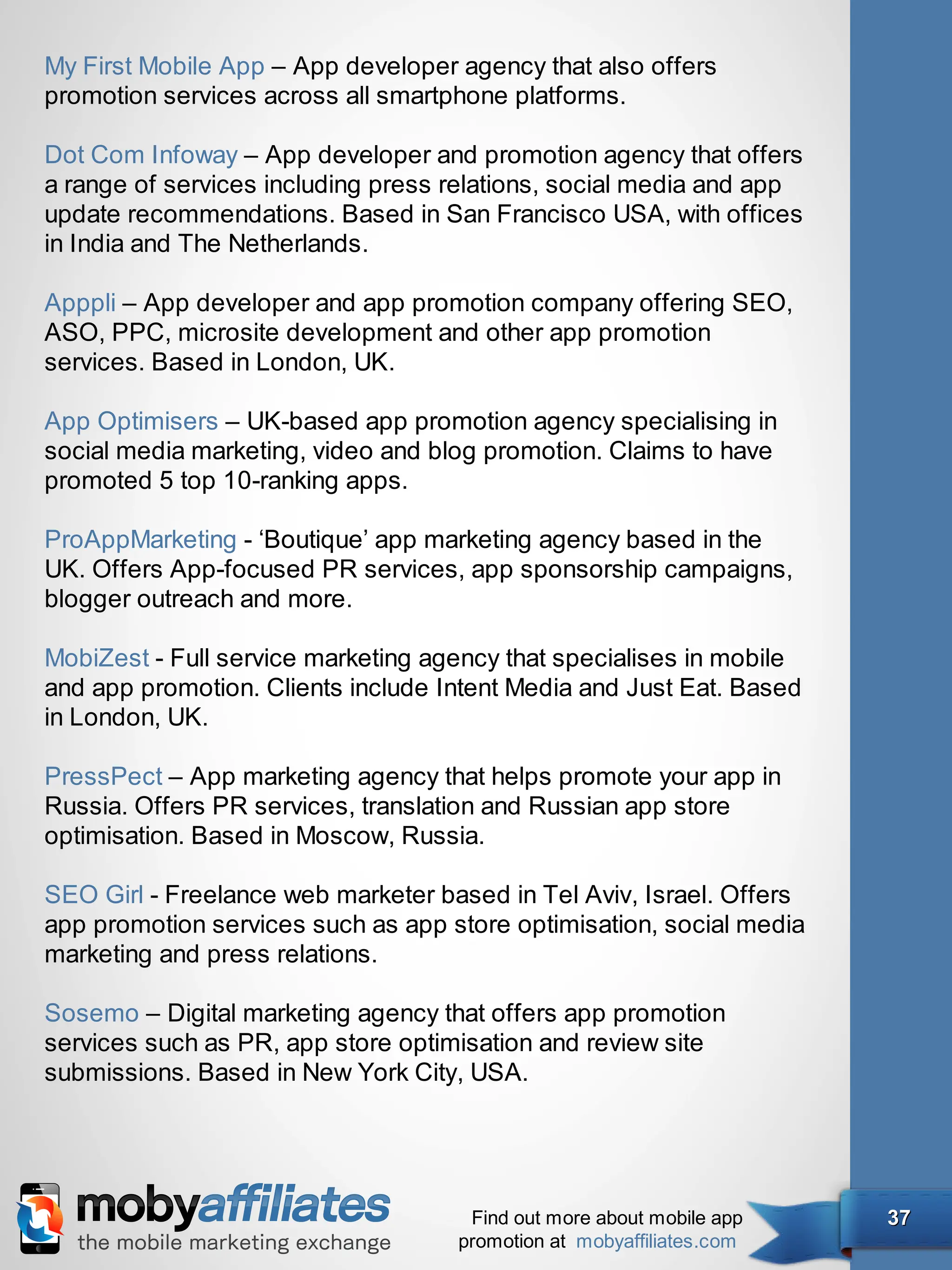 My First Mobile App – App developer agency that also offers
promotion services across all smartphone platforms.

Dot Com Infoway – App developer and promotion agency that offers
a range of services including press relations, social media and app
update recommendations. Based in San Francisco USA, with offices
in India and The Netherlands.

Apppli – App developer and app promotion company offering SEO,
ASO, PPC, microsite development and other app promotion
services. Based in London, UK.

App Optimisers – UK-based app promotion agency specialising in
social media marketing, video and blog promotion. Claims to have
promoted 5 top 10-ranking apps.

ProAppMarketing - ‘Boutique’ app marketing agency based in the
UK. Offers App-focused PR services, app sponsorship campaigns,
blogger outreach and more.

MobiZest - Full service marketing agency that specialises in mobile
and app promotion. Clients include Intent Media and Just Eat. Based
in London, UK.

PressPect – App marketing agency that helps promote your app in
Russia. Offers PR services, translation and Russian app store
optimisation. Based in Moscow, Russia.

SEO Girl - Freelance web marketer based in Tel Aviv, Israel. Offers
app promotion services such as app store optimisation, social media
marketing and press relations.

Sosemo – Digital marketing agency that offers app promotion
services such as PR, app store optimisation and review site
submissions. Based in New York City, USA.




                                     Find out more about mobile app   37
                                    promotion at mobyaffiliates.com
 