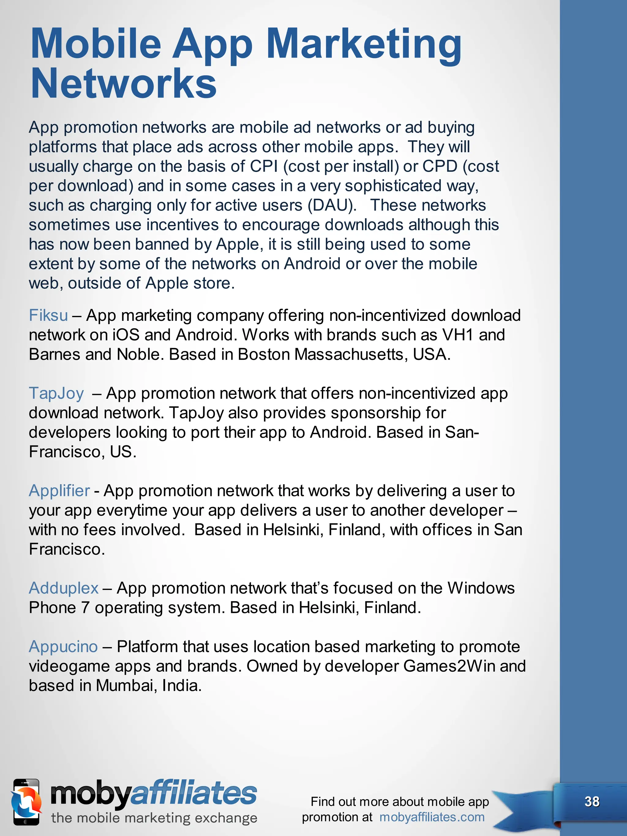 Mobile App Marketing
Networks
App promotion networks are mobile ad networks or ad buying
platforms that place ads across other mobile apps. They will
usually charge on the basis of CPI (cost per install) or CPD (cost
per download) and in some cases in a very sophisticated way,
such as charging only for active users (DAU). These networks
sometimes use incentives to encourage downloads although this
has now been banned by Apple, it is still being used to some
extent by some of the networks on Android or over the mobile
web, outside of Apple store.
Fiksu – App marketing company offering non-incentivized download
network on iOS and Android. Works with brands such as VH1 and
Barnes and Noble. Based in Boston Massachusetts, USA.

TapJoy – App promotion network that offers non-incentivized app
download network. TapJoy also provides sponsorship for
developers looking to port their app to Android. Based in San-
Francisco, US.

Applifier - App promotion network that works by delivering a user to
your app everytime your app delivers a user to another developer –
with no fees involved. Based in Helsinki, Finland, with offices in San
Francisco.

Adduplex – App promotion network that’s focused on the Windows
Phone 7 operating system. Based in Helsinki, Finland.

Appucino – Platform that uses location based marketing to promote
videogame apps and brands. Owned by developer Games2Win and
based in Mumbai, India.




                                       Find out more about mobile app    38
                                      promotion at mobyaffiliates.com
 