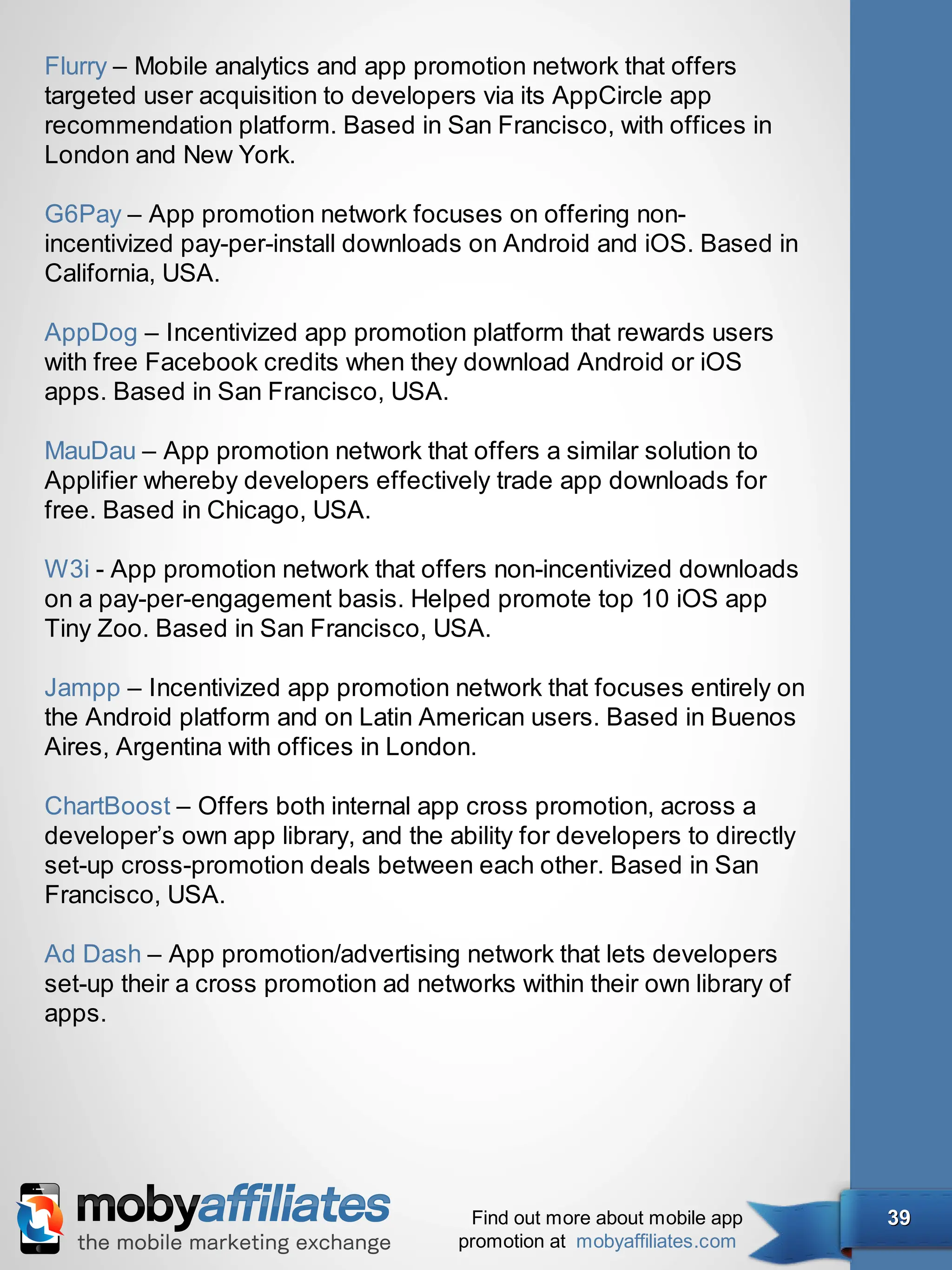 Flurry – Mobile analytics and app promotion network that offers
targeted user acquisition to developers via its AppCircle app
recommendation platform. Based in San Francisco, with offices in
London and New York.

G6Pay – App promotion network focuses on offering non-
incentivized pay-per-install downloads on Android and iOS. Based in
California, USA.

AppDog – Incentivized app promotion platform that rewards users
with free Facebook credits when they download Android or iOS
apps. Based in San Francisco, USA.

MauDau – App promotion network that offers a similar solution to
Applifier whereby developers effectively trade app downloads for
free. Based in Chicago, USA.

W3i - App promotion network that offers non-incentivized downloads
on a pay-per-engagement basis. Helped promote top 10 iOS app
Tiny Zoo. Based in San Francisco, USA.

Jampp – Incentivized app promotion network that focuses entirely on
the Android platform and on Latin American users. Based in Buenos
Aires, Argentina with offices in London.

ChartBoost – Offers both internal app cross promotion, across a
developer’s own app library, and the ability for developers to directly
set-up cross-promotion deals between each other. Based in San
Francisco, USA.

Ad Dash – App promotion/advertising network that lets developers
set-up their a cross promotion ad networks within their own library of
apps.




                                        Find out more about mobile app    39
                                       promotion at mobyaffiliates.com
 