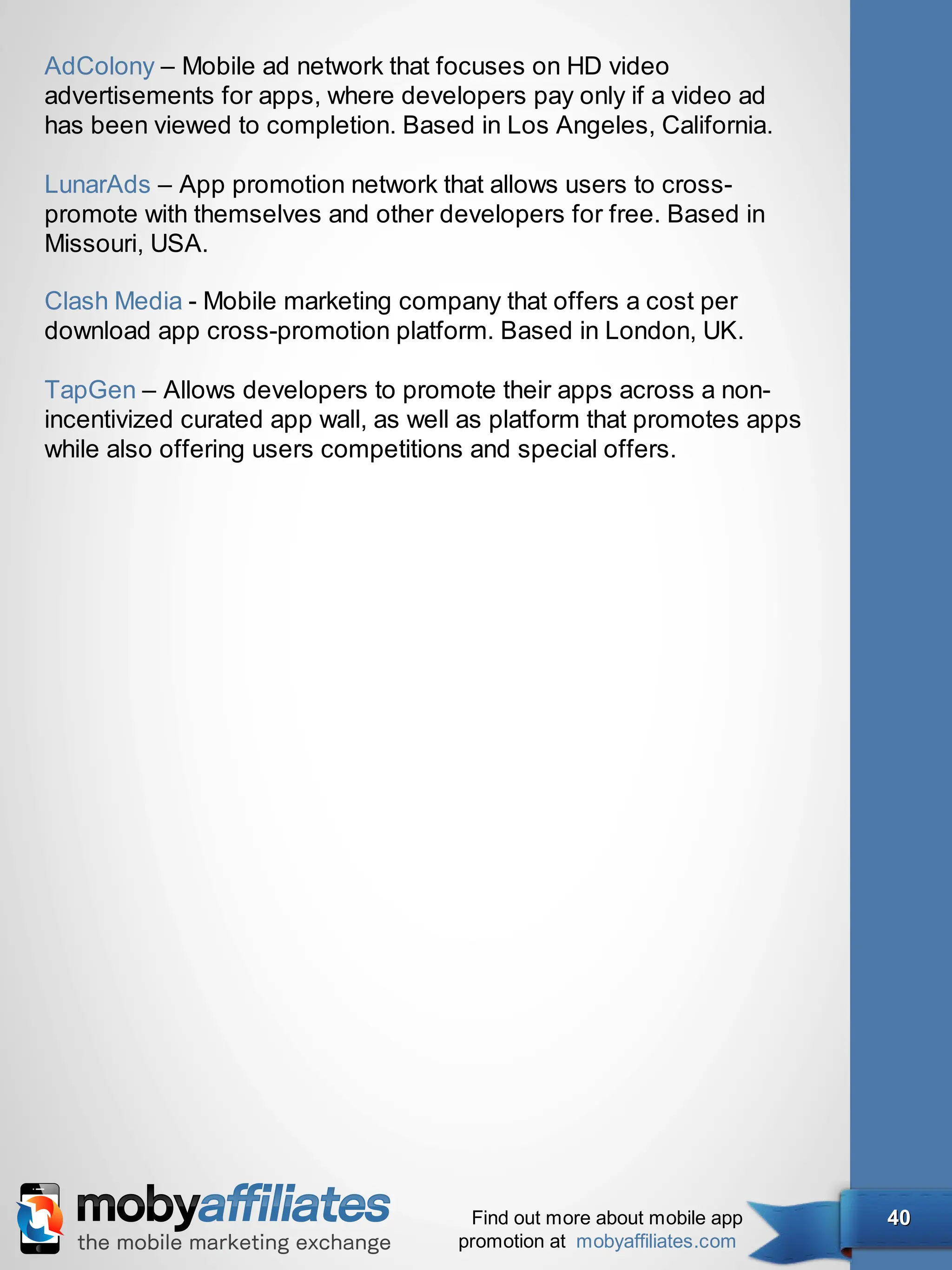 AdColony – Mobile ad network that focuses on HD video
advertisements for apps, where developers pay only if a video ad
has been viewed to completion. Based in Los Angeles, California.

LunarAds – App promotion network that allows users to cross-
promote with themselves and other developers for free. Based in
Missouri, USA.

Clash Media - Mobile marketing company that offers a cost per
download app cross-promotion platform. Based in London, UK.

TapGen – Allows developers to promote their apps across a non-
incentivized curated app wall, as well as platform that promotes apps
while also offering users competitions and special offers.




                                      Find out more about mobile app    40
                                     promotion at mobyaffiliates.com
 