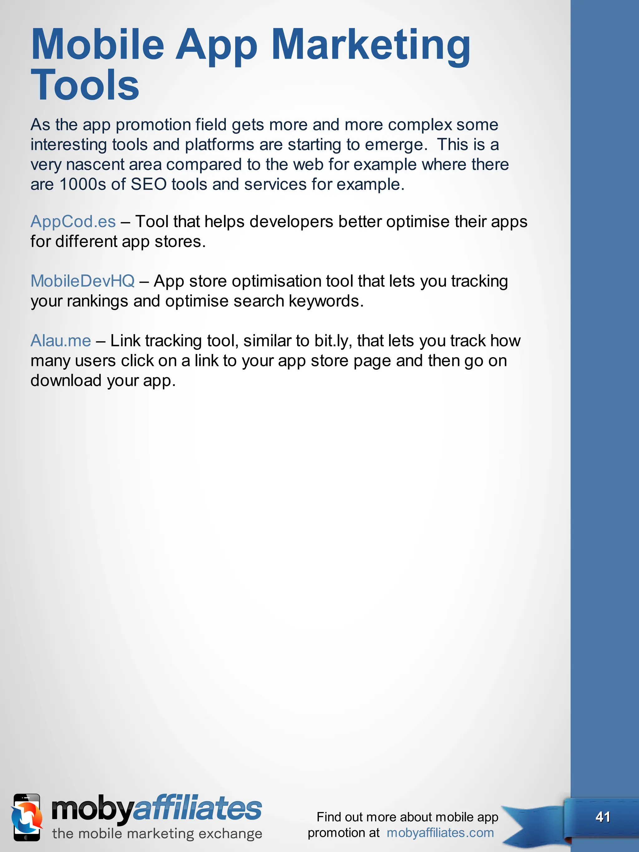 Mobile App Marketing
Tools
As the app promotion field gets more and more complex some
interesting tools and platforms are starting to emerge. This is a
very nascent area compared to the web for example where there
are 1000s of SEO tools and services for example.

AppCod.es – Tool that helps developers better optimise their apps
for different app stores.

MobileDevHQ – App store optimisation tool that lets you tracking
your rankings and optimise search keywords.

Alau.me – Link tracking tool, similar to bit.ly, that lets you track how
many users click on a link to your app store page and then go on
download your app.




                                         Find out more about mobile app    41
                                        promotion at mobyaffiliates.com
 