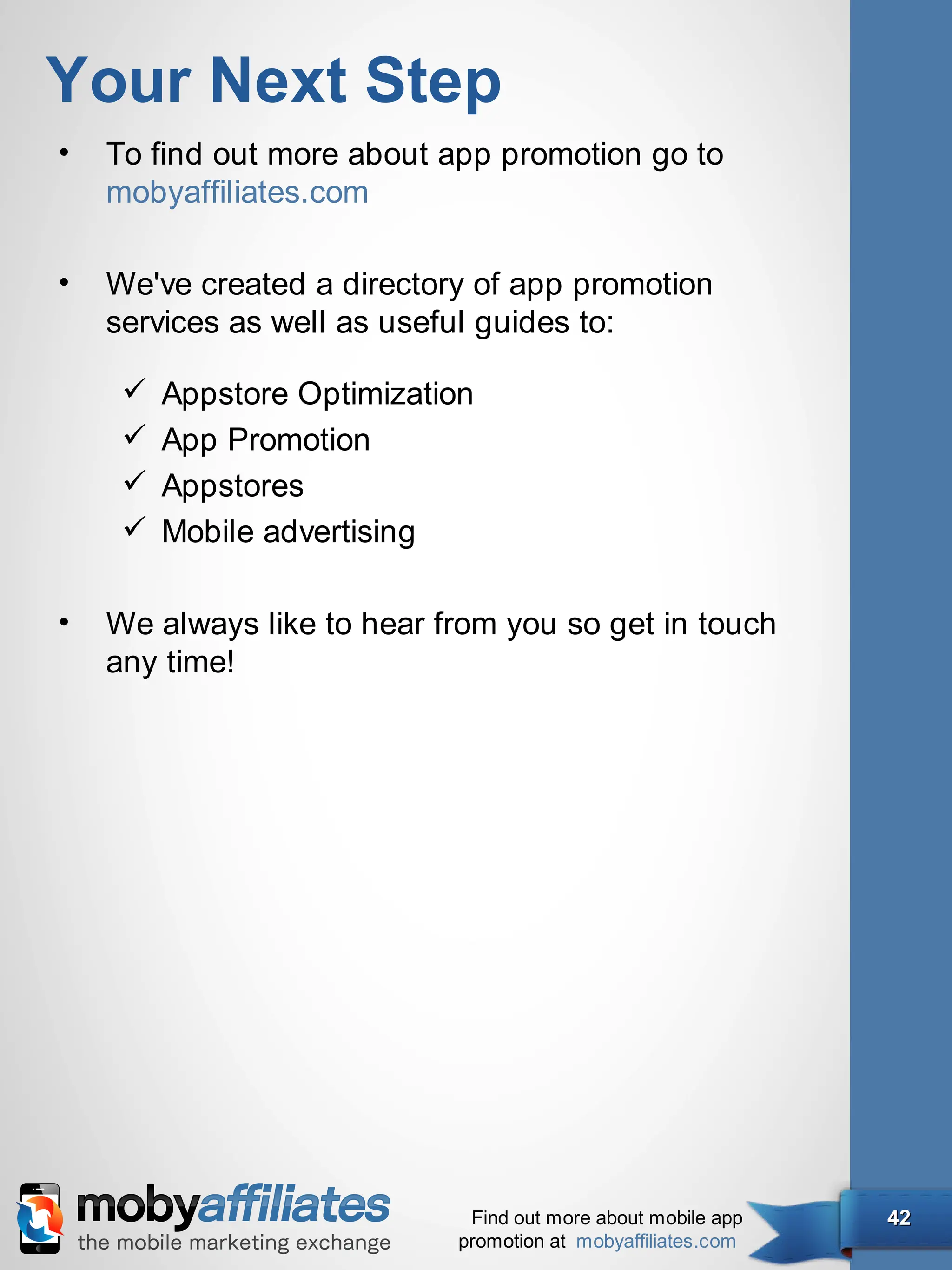 Your Next Step
•   To find out more about app promotion go to
    mobyaffiliates.com

•   We've created a directory of app promotion
    services as well as useful guides to:

        Appstore Optimization
        App Promotion
        Appstores
        Mobile advertising

•   We always like to hear from you so get in touch
    any time!




                             Find out more about mobile app   42
                            promotion at mobyaffiliates.com
 