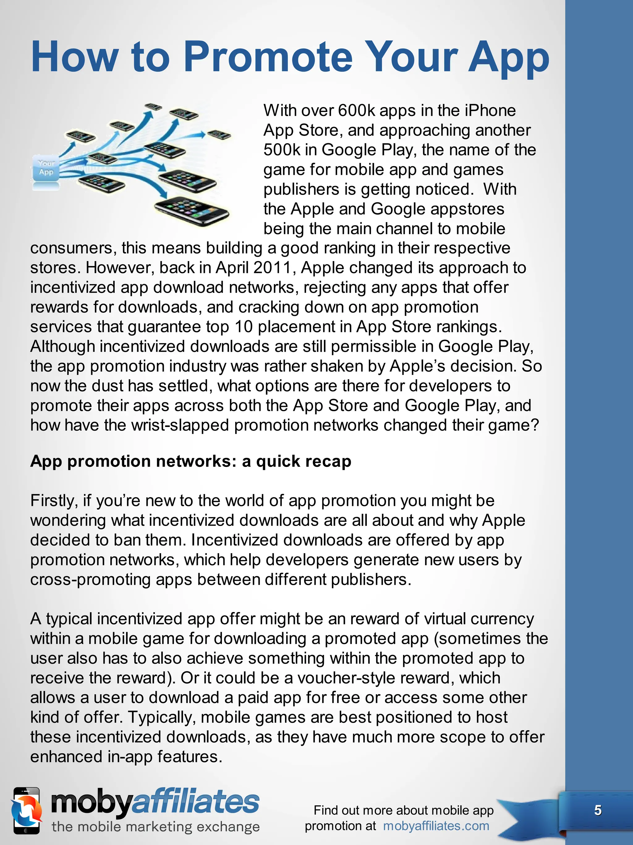 How to Promote Your App
                                With over 600k apps in the iPhone
                                App Store, and approaching another
                                500k in Google Play, the name of the
                                game for mobile app and games
                                publishers is getting noticed. With
                                the Apple and Google appstores
                                being the main channel to mobile
consumers, this means building a good ranking in their respective
stores. However, back in April 2011, Apple changed its approach to
incentivized app download networks, rejecting any apps that offer
rewards for downloads, and cracking down on app promotion
services that guarantee top 10 placement in App Store rankings.
Although incentivized downloads are still permissible in Google Play,
the app promotion industry was rather shaken by Apple’s decision. So
now the dust has settled, what options are there for developers to
promote their apps across both the App Store and Google Play, and
how have the wrist-slapped promotion networks changed their game?

App promotion networks: a quick recap

Firstly, if you’re new to the world of app promotion you might be
wondering what incentivized downloads are all about and why Apple
decided to ban them. Incentivized downloads are offered by app
promotion networks, which help developers generate new users by
cross-promoting apps between different publishers.

A typical incentivized app offer might be an reward of virtual currency
within a mobile game for downloading a promoted app (sometimes the
user also has to also achieve something within the promoted app to
receive the reward). Or it could be a voucher-style reward, which
allows a user to download a paid app for free or access some other
kind of offer. Typically, mobile games are best positioned to host
these incentivized downloads, as they have much more scope to offer
enhanced in-app features.


                                      Find out more about mobile app      5
                                     promotion at mobyaffiliates.com
 