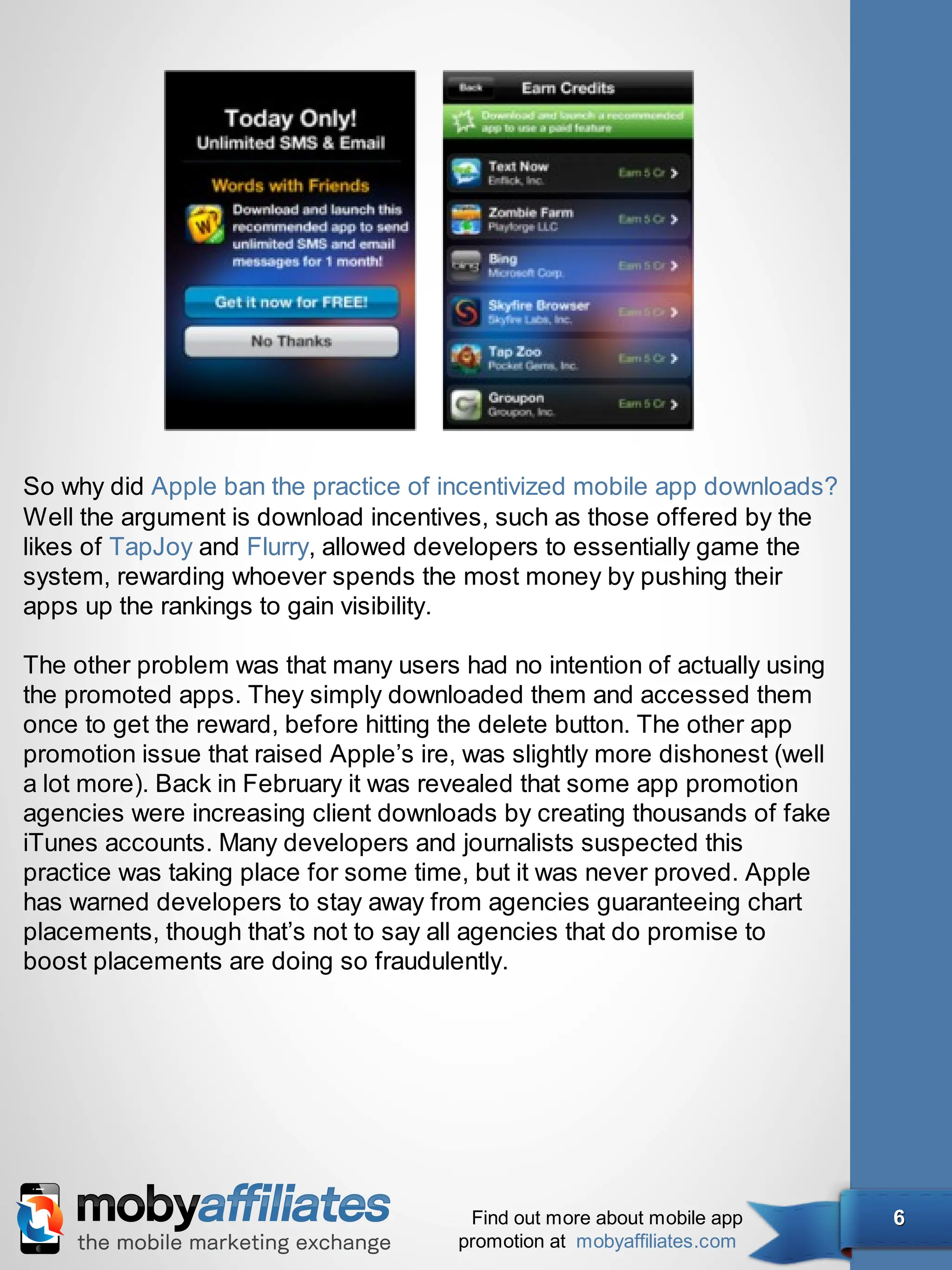 So why did Apple ban the practice of incentivized mobile app downloads?
Well the argument is download incentives, such as those offered by the
likes of TapJoy and Flurry, allowed developers to essentially game the
system, rewarding whoever spends the most money by pushing their
apps up the rankings to gain visibility.

The other problem was that many users had no intention of actually using
the promoted apps. They simply downloaded them and accessed them
once to get the reward, before hitting the delete button. The other app
promotion issue that raised Apple’s ire, was slightly more dishonest (well
a lot more). Back in February it was revealed that some app promotion
agencies were increasing client downloads by creating thousands of fake
iTunes accounts. Many developers and journalists suspected this
practice was taking place for some time, but it was never proved. Apple
has warned developers to stay away from agencies guaranteeing chart
placements, though that’s not to say all agencies that do promise to
boost placements are doing so fraudulently.




                                        Find out more about mobile app       6
                                       promotion at mobyaffiliates.com
 