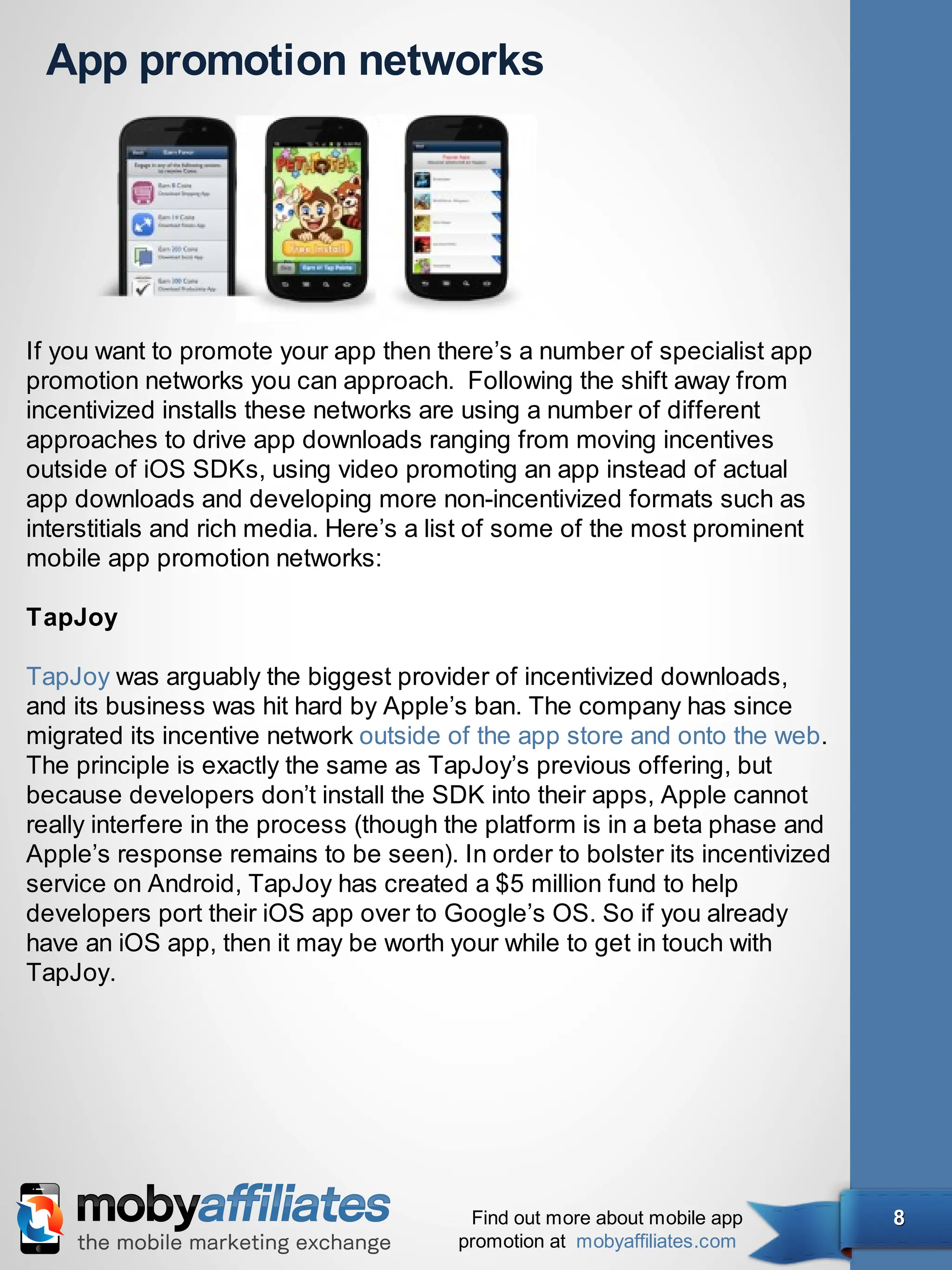 App promotion networks




If you want to promote your app then there’s a number of specialist app
promotion networks you can approach. Following the shift away from
incentivized installs these networks are using a number of different
approaches to drive app downloads ranging from moving incentives
outside of iOS SDKs, using video promoting an app instead of actual
app downloads and developing more non-incentivized formats such as
interstitials and rich media. Here’s a list of some of the most prominent
mobile app promotion networks:

TapJoy

TapJoy was arguably the biggest provider of incentivized downloads,
and its business was hit hard by Apple’s ban. The company has since
migrated its incentive network outside of the app store and onto the web.
The principle is exactly the same as TapJoy’s previous offering, but
because developers don’t install the SDK into their apps, Apple cannot
really interfere in the process (though the platform is in a beta phase and
Apple’s response remains to be seen). In order to bolster its incentivized
service on Android, TapJoy has created a $5 million fund to help
developers port their iOS app over to Google’s OS. So if you already
have an iOS app, then it may be worth your while to get in touch with
TapJoy.




                                         Find out more about mobile app       8
                                        promotion at mobyaffiliates.com
 