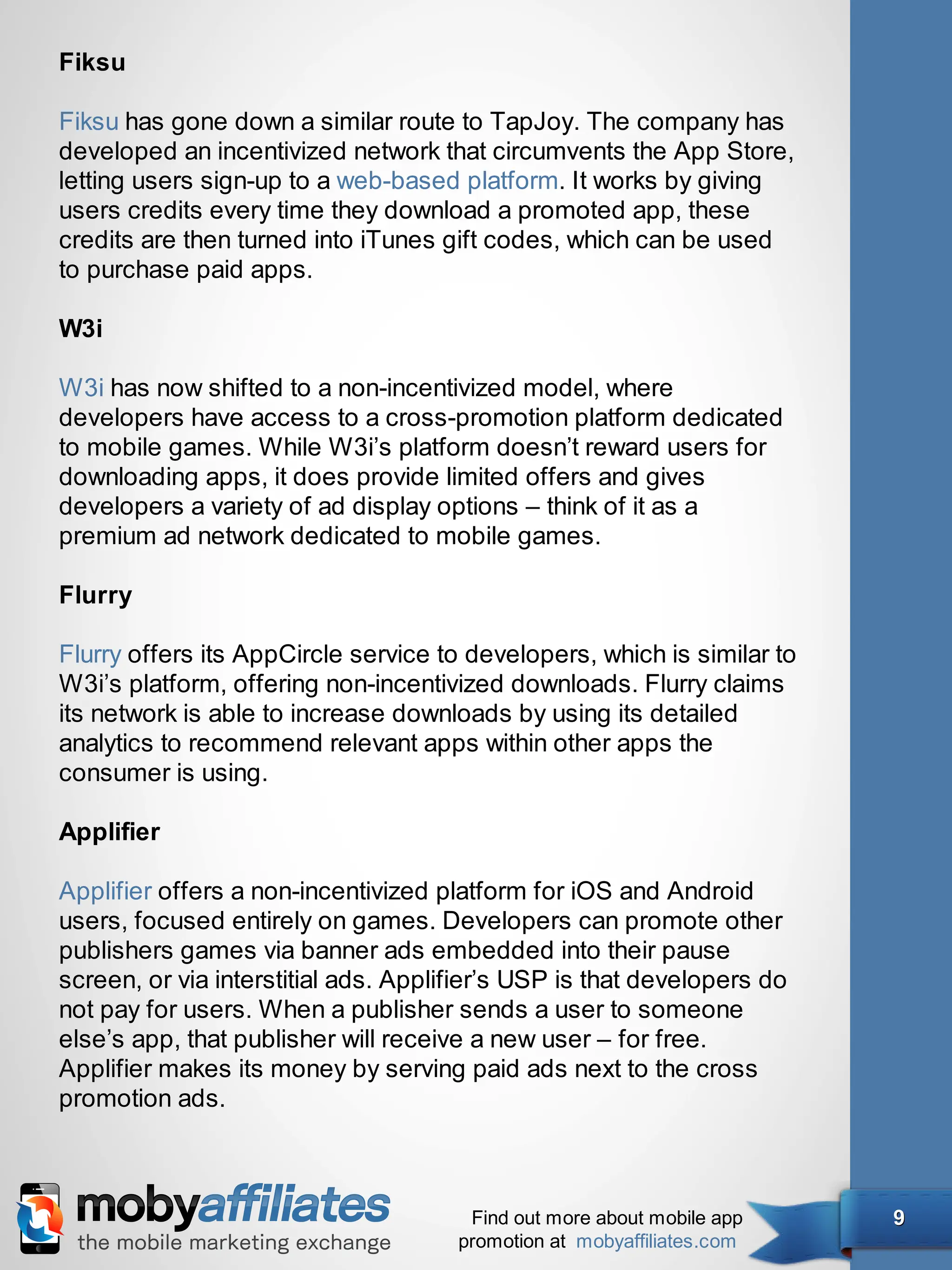 Fiksu

Fiksu has gone down a similar route to TapJoy. The company has
developed an incentivized network that circumvents the App Store,
letting users sign-up to a web-based platform. It works by giving
users credits every time they download a promoted app, these
credits are then turned into iTunes gift codes, which can be used
to purchase paid apps.

W3i

W3i has now shifted to a non-incentivized model, where
developers have access to a cross-promotion platform dedicated
to mobile games. While W3i’s platform doesn’t reward users for
downloading apps, it does provide limited offers and gives
developers a variety of ad display options – think of it as a
premium ad network dedicated to mobile games.

Flurry

Flurry offers its AppCircle service to developers, which is similar to
W3i’s platform, offering non-incentivized downloads. Flurry claims
its network is able to increase downloads by using its detailed
analytics to recommend relevant apps within other apps the
consumer is using.

Applifier

Applifier offers a non-incentivized platform for iOS and Android
users, focused entirely on games. Developers can promote other
publishers games via banner ads embedded into their pause
screen, or via interstitial ads. Applifier’s USP is that developers do
not pay for users. When a publisher sends a user to someone
else’s app, that publisher will receive a new user – for free.
Applifier makes its money by serving paid ads next to the cross
promotion ads.



                                       Find out more about mobile app    9
                                      promotion at mobyaffiliates.com
 