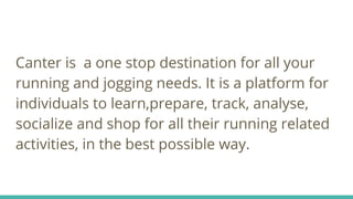 Canter is a one stop destination for all your
running and jogging needs. It is a platform for
individuals to learn,prepare, track, analyse,
socialize and shop for all their running related
activities, in the best possible way.
 