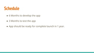 Schedule
● 6 Months to develop the app
● 3 Months to test the app
● App should be ready for complete launch in 1 year.
 