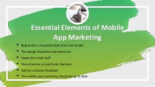 Essential Elements of Mobile
App Marketing
 Registration should be kept short and simple
 The design should be improved one
 Sweat the small stuff
 Stay attentive on particular features
 Gather customer feedback
 The mobile app marketing should be up to date
3
 
