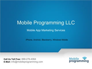 1




           Mobile Programming LLC
                           Mobile App Marketing Services


                         iPhone, Android, Blackberry, Windows Mobile




Call Us Toll Free: 888-276-4064
E-Mail: info@mobileprogramming.com
             Mail Us: info@mobileprogramming.com   ©2009-2010 A-1 Technology, Inc. www.mobileprogramming.com All Rights Reserved.
 