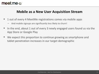 Mobile as a New User Acquisition Stream
 1 out of every 4 MeetMe registrations comes via mobile apps
   – And mobile signups are significantly less likely to churn!

 In the end, about 1 out of every 3 newly engaged users found us via the
  App Store or Google Play
 We expect this proportion to continue growing as smartphone and
  tablet penetration increases in our target demographic




                                 Confidential – Not For Distribution        10
 