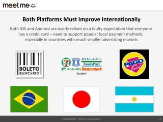 Both Platforms Must Improve Internationally
Both iOS and Android are overly reliant on a faulty expectation that everyone
    has a credit card – need to support popular local payment methods,
        especially in countries with much smaller advertising markets




                                         Konbini




                            Confidential – Not For Distribution                 18
 