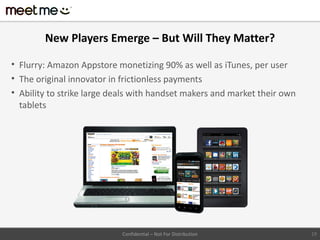 New Players Emerge – But Will They Matter?

• Flurry: Amazon Appstore monetizing 90% as well as iTunes, per user
• The original innovator in frictionless payments
• Ability to strike large deals with handset makers and market their own
  tablets




                            Confidential – Not For Distribution            19
 