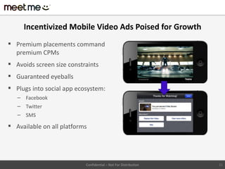 Incentivized Mobile Video Ads Poised for Growth
 Premium placements command
  premium CPMs
 Avoids screen size constraints
 Guaranteed eyeballs
 Plugs into social app ecosystem:
   – Facebook
   – Twitter
   – SMS

 Available on all platforms




                           Confidential – Not For Distribution   21
 