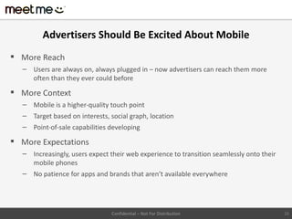 Advertisers Should Be Excited About Mobile
 More Reach
  – Users are always on, always plugged in – now advertisers can reach them more
    often than they ever could before

 More Context
  – Mobile is a higher-quality touch point
  – Target based on interests, social graph, location
  – Point-of-sale capabilities developing

 More Expectations
  – Increasingly, users expect their web experience to transition seamlessly onto their
    mobile phones
  – No patience for apps and brands that aren’t available everywhere




                                Confidential – Not For Distribution                       26
 