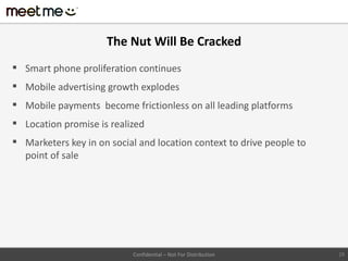 The Nut Will Be Cracked
 Smart phone proliferation continues
 Mobile advertising growth explodes
 Mobile payments become frictionless on all leading platforms
 Location promise is realized
 Marketers key in on social and location context to drive people to
  point of sale




                           Confidential – Not For Distribution         29
 