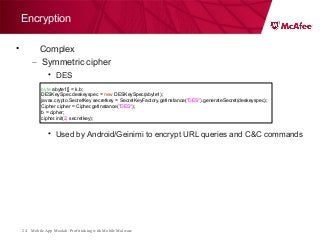 Mobile App Moolah: Profit taking with Mobile Malware24
Encryption
• Complex
– Symmetric cipher
• DES
• Used by Android/Geinimi to encrypt URL queries and C&C commands
byte abyte1[] = k.b;
DESKeySpec deskeyspec = new DESKeySpec(abyte1);
javax.crypto.SecretKey secretkey = SecretKeyFactory.getInstance("DES").generateSecret(deskeyspec);
Cipher cipher = Cipher.getInstance("DES");
b = cipher;
cipher.init(2, secretkey);
 