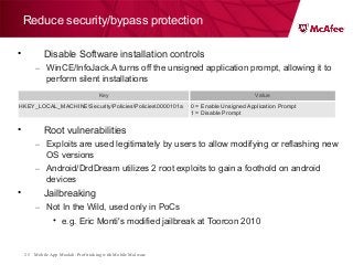 Mobile App Moolah: Profit taking with Mobile Malware25
Reduce security/bypass protection
• Disable Software installation controls
– WinCE/InfoJack.A turns off the unsigned application prompt, allowing it to
perform silent installations
• Root vulnerabilities
– Exploits are used legitimately by users to allow modifying or reflashing new
OS versions
– Android/DrdDream utilizes 2 root exploits to gain a foothold on android
devices
• Jailbreaking
– Not In the Wild, used only in PoCs
• e.g. Eric Monti's modified jailbreak at Toorcon 2010
Key Value
HKEY_LOCAL_MACHINESecurityPoliciesPolicies0000101a 0 = Enable Unsigned Application Prompt
1 = Disable Prompt
 
