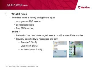 Mobile App Moolah: Profit taking with Mobile Malware27
J2ME/SMSFree
• What it Does
– Pretends to be a variety of legitimate apps
• anonymous SMS sender
• pornographic app
• free SMS sender
– Profit?
• Instead of the user's message it sends to a Premium Rate number
• Country specific SMS messages are sent
– Russia (5 SMS)
– Ukraine (4 SMS)
– Kazakhstan (4 SMS)
 