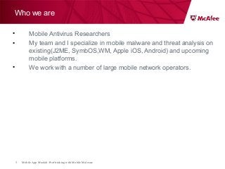 Mobile App Moolah: Profit taking with Mobile Malware3
Who we are
• Mobile Antivirus Researchers
• My team and I specialize in mobile malware and threat analysis on
existing(J2ME, SymbOS,WM, Apple iOS, Android) and upcoming
mobile platforms.
• We work with a number of large mobile network operators.
 