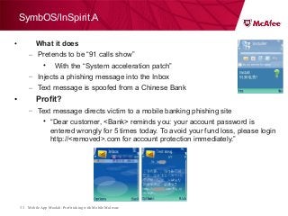 Mobile App Moolah: Profit taking with Mobile Malware33
SymbOS/InSpirit.A
• What it does
– Pretends to be “91 calls show”
• With the “System acceleration patch”
– Injects a phishing message into the Inbox
– Text message is spoofed from a Chinese Bank
• Profit?
– Text message directs victim to a mobile banking phishing site
• “Dear customer, <Bank> reminds you: your account password is
entered wrongly for 5 times today. To avoid your fund loss, please login
http://<removed>.com for account protection immediately.”
 