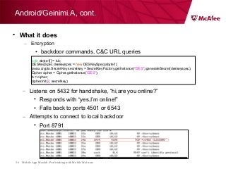 Mobile App Moolah: Profit taking with Mobile Malware36
• What it does
– Encryption
• backdoor commands, C&C URL queries
Android/Geinimi.A, cont.
– Listens on 5432 for handshake, “hi,are you online?”
• Responds with “yes,I’m online!”
• Falls back to ports 4501 or 6543
– Attempts to connect to local backdoor
• Port 8791
byte abyte1[] = k.b;
DESKeySpec deskeyspec = new DESKeySpec(abyte1);
javax.crypto.SecretKey secretkey = SecretKeyFactory.getInstance("DES").generateSecret(deskeyspec);
Cipher cipher = Cipher.getInstance("DES");
b = cipher;
cipher.init(2, secretkey);
 