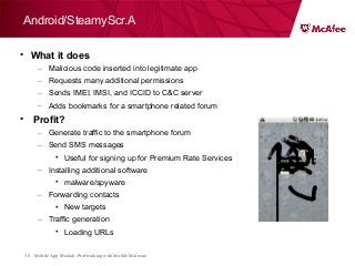 Mobile App Moolah: Profit taking with Mobile Malware38
• What it does
– Malicious code inserted into legitimate app
– Requests many additional permissions
– Sends IMEI, IMSI, and ICCID to C&C server
– Adds bookmarks for a smartphone related forum
• Profit?
– Generate traffic to the smartphone forum
– Send SMS messages
• Useful for signing up for Premium Rate Services
– Installing additional software
• malware/spyware
– Forwarding contacts
• New targets
– Traffic generation
• Loading URLs
Android/SteamyScr.A
 