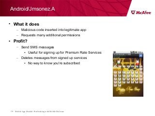 Mobile App Moolah: Profit taking with Mobile Malware39
• What it does
– Malicious code inserted into legitimate app
– Requests many additional permissions
• Profit?
– Send SMS messages
• Useful for signing up for Premium Rate Services
– Deletes messages from signed up services
• No way to know you're subscribed
Android/Jmsonez.A
 
