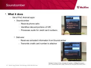Mobile App Moolah: Profit taking with Mobile Malware43
• What it does
– Set of PoC Android apps
• Soundcomber
– Records phone calls
– Identifies relevant portions of IVR
– Processes audio for credit card numbers
Soundcomber
• Deliverer
– Receives extracted information from Soundcomber
– Transmits credit card number to attacker
Schlegel, R, Zhang, K, Zhou, X, Intwala, M, Kapadia, A, & Wang, X. (Producer).
(2011). Soundcomber demo. [Web]. Retrieved from http://youtu.be/Z8ASb-tQVpU
 