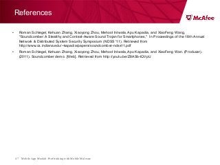 Mobile App Moolah: Profit taking with Mobile Malware47
References
• Roman Schlegel, Kehuan Zhang, Xiaoyong Zhou, Mehool Intwala, Apu Kapadia, and XiaoFeng Wang,
"Soundcomber: A Stealthy and Context-Aware Sound Trojan for Smartphones," In Proceedings of the 18th Annual
Network & Distributed System Security Symposium (NDSS '11). Retrieved from
http://www.cs.indiana.edu/~kapadia/papers/soundcomber-ndss11.pdf
• Roman Schlegel, Kehuan Zhang, Xiaoyong Zhou, Mehool Intwala, Apu Kapadia, and XiaoFeng Wan. (Producer).
(2011). Soundcomber demo. [Web]. Retrieved from http://youtu.be/Z8ASb-tQVpU
 