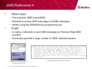 Mobile App Moolah: Profit taking with Mobile Malware7
• What it does
– First reported J2ME trojan(2006)
– Pretends to access WAP web pages via SMS messages
– Written using the MIDletPascal programming tool
• Profit?
– In reality, it attempts to send SMS messages to Premium Rate SMS
numbers
– Eventually spawned a large number of J2ME malware/variants
J2ME/Redbrowser.A
RedBrowser installation prompt
(Symbian OS, S60 UI)
“Carefully read following description of RedBrowser program
This program allows viewing WAP pages without GPRS
connection. RedBrowser connects to SMS server of your
operator (MTS, BEELINE, MEGAFON). Page is loaded by
receiving coded SMS. First 5Mb (650 SMS) of traffic are
provided free of charge in test mode. ATTENTION!!!
Program RedBrowser works ONLY on above mentioned cellular
operators.”
description text (original text in Russian)
 