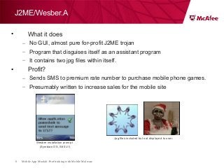 Mobile App Moolah: Profit taking with Mobile Malware8
J2ME/Wesber.A
• What it does
– No GUI, almost pure for-profit J2ME trojan
– Program that disguises itself as an assistant program
– It contains two jpg files within itself.
• Profit?
– Sends SMS to premium rate number to purchase mobile phone games.
– Presumably written to increase sales for the mobile site
Jpg files included but not displayed to user.
Wesber installation prompt
(Symbian OS, S60 UI)
 