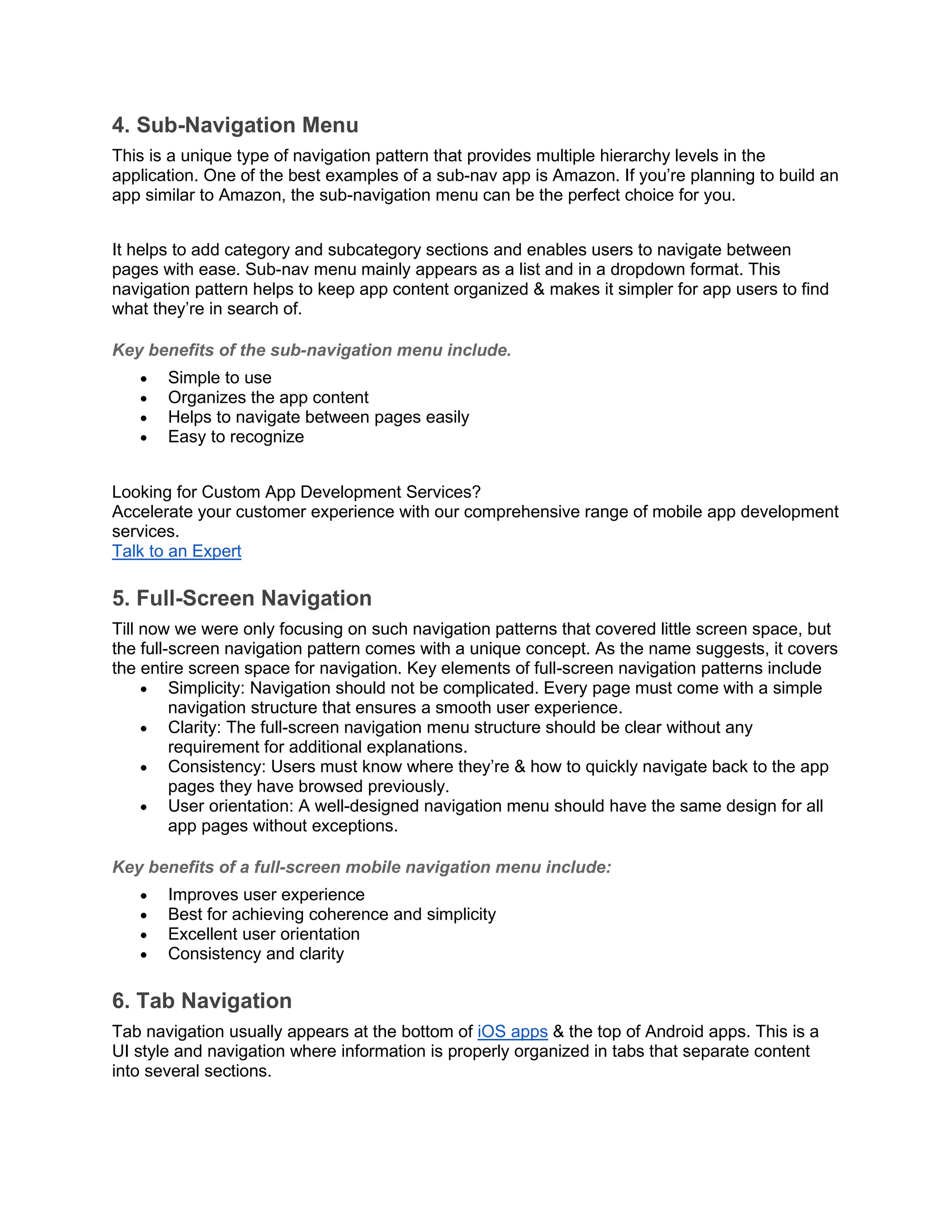 4. Sub-Navigation Menu This is a unique type of navigation pattern that provides multiple hierarchy levels in the application. One of the best examples of a sub-nav app is Amazon. If you’re planning to build an app similar to Amazon, the sub-navigation menu can be the perfect choice for you. It helps to add category and subcategory sections and enables users to navigate between pages with ease. Sub-nav menu mainly appears as a list and in a dropdown format. This navigation pattern helps to keep app content organized & makes it simpler for app users to find what they’re in search of. Key benefits of the sub-navigation menu include. • Simple to use • Organizes the app content • Helps to navigate between pages easily • Easy to recognize Looking for Custom App Development Services? Accelerate your customer experience with our comprehensive range of mobile app development services. Talk to an Expert 5. Full-Screen Navigation Till now we were only focusing on such navigation patterns that covered little screen space, but the full-screen navigation pattern comes with a unique concept. As the name suggests, it covers the entire screen space for navigation. Key elements of full-screen navigation patterns include • Simplicity: Navigation should not be complicated. Every page must come with a simple navigation structure that ensures a smooth user experience. • Clarity: The full-screen navigation menu structure should be clear without any requirement for additional explanations. • Consistency: Users must know where they’re & how to quickly navigate back to the app pages they have browsed previously. • User orientation: A well-designed navigation menu should have the same design for all app pages without exceptions. Key benefits of a full-screen mobile navigation menu include: • Improves user experience • Best for achieving coherence and simplicity • Excellent user orientation • Consistency and clarity 6. Tab Navigation Tab navigation usually appears at the bottom of iOS apps & the top of Android apps. This is a UI style and navigation where information is properly organized in tabs that separate content into several sections. 