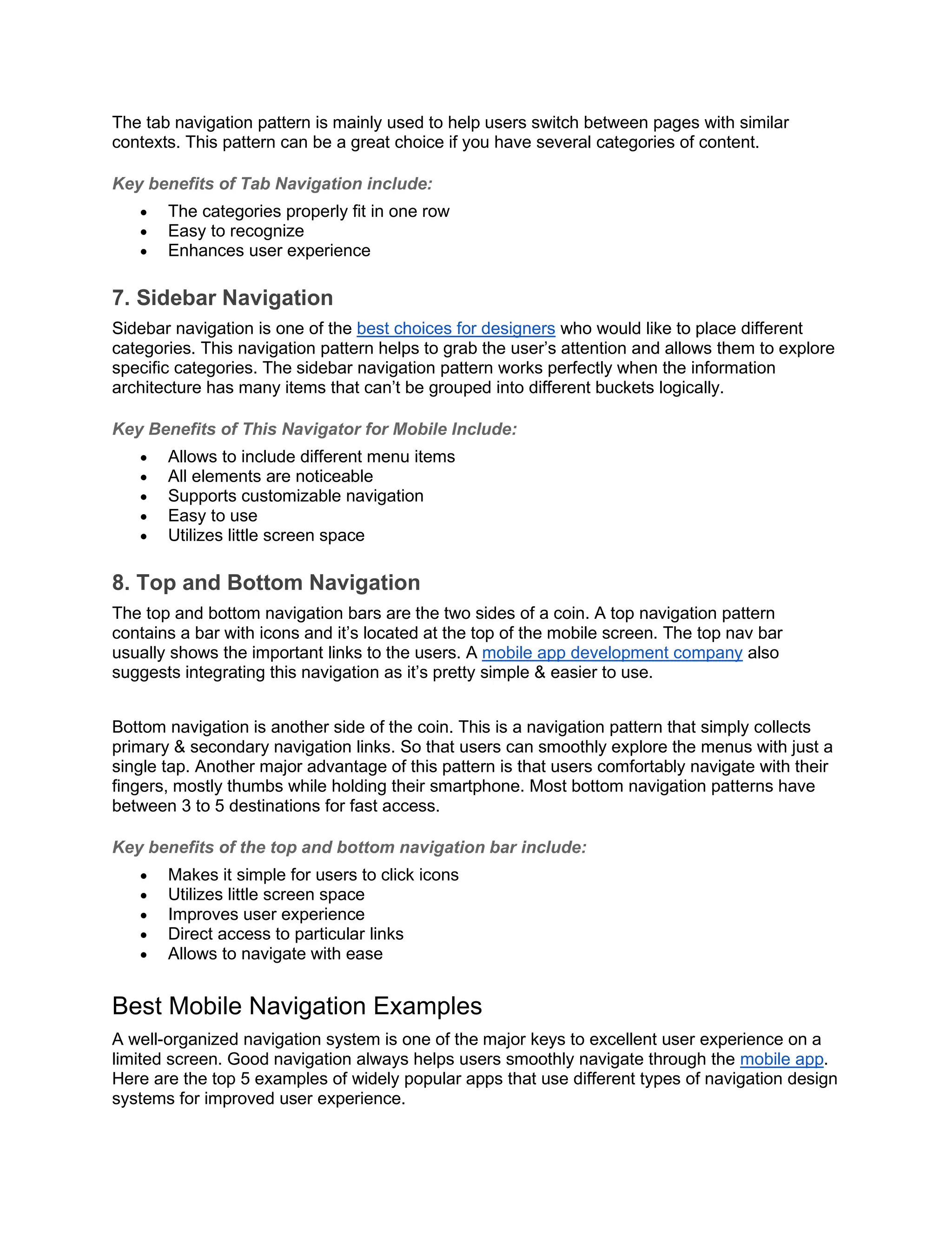 The tab navigation pattern is mainly used to help users switch between pages with similar contexts. This pattern can be a great choice if you have several categories of content. Key benefits of Tab Navigation include: • The categories properly fit in one row • Easy to recognize • Enhances user experience 7. Sidebar Navigation Sidebar navigation is one of the best choices for designers who would like to place different categories. This navigation pattern helps to grab the user’s attention and allows them to explore specific categories. The sidebar navigation pattern works perfectly when the information architecture has many items that can’t be grouped into different buckets logically. Key Benefits of This Navigator for Mobile Include: • Allows to include different menu items • All elements are noticeable • Supports customizable navigation • Easy to use • Utilizes little screen space 8. Top and Bottom Navigation The top and bottom navigation bars are the two sides of a coin. A top navigation pattern contains a bar with icons and it’s located at the top of the mobile screen. The top nav bar usually shows the important links to the users. A mobile app development company also suggests integrating this navigation as it’s pretty simple & easier to use. Bottom navigation is another side of the coin. This is a navigation pattern that simply collects primary & secondary navigation links. So that users can smoothly explore the menus with just a single tap. Another major advantage of this pattern is that users comfortably navigate with their fingers, mostly thumbs while holding their smartphone. Most bottom navigation patterns have between 3 to 5 destinations for fast access. Key benefits of the top and bottom navigation bar include: • Makes it simple for users to click icons • Utilizes little screen space • Improves user experience • Direct access to particular links • Allows to navigate with ease Best Mobile Navigation Examples A well-organized navigation system is one of the major keys to excellent user experience on a limited screen. Good navigation always helps users smoothly navigate through the mobile app. Here are the top 5 examples of widely popular apps that use different types of navigation design systems for improved user experience. 